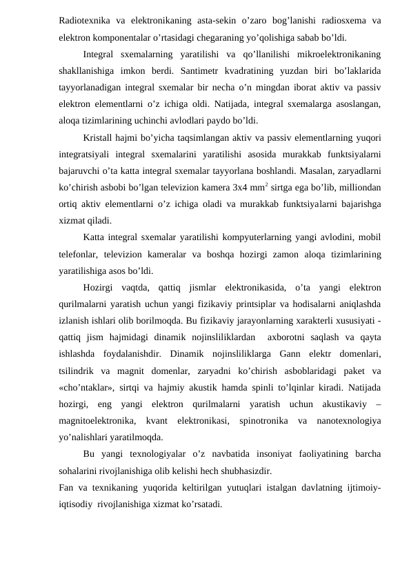 Radiotexnika  va  elektronikaning  asta-sekin  o’zaro  bog’lanishi  radiosxema  va
elektron komponentalar o’rtasidagi chegaraning yo’qolishiga sabab bo’ldi.
Integral  sxemalarning  yaratilishi  va  qo’llanilishi  mikroelektronikaning
shakllanishiga  imkon  berdi.  Santimetr  kvadratining  yuzdan  biri  bo’laklarida
tayyorlanadigan integral sxemalar bir necha o’n mingdan iborat aktiv va passiv
elektron elementlarni o’z ichiga oldi. Natijada, integral sxemalarga asoslangan,
aloqa tizimlarining uchinchi avlodlari paydo bo’ldi.
Kristall hajmi bo’yicha taqsimlangan aktiv va passiv elementlarning yuqori
integratsiyali  integral  sxemalarini  yaratilishi  asosida  murakkab  funktsiyalarni
bajaruvchi o’ta katta integral sxemalar tayyorlana boshlandi. Masalan, zaryadlarni
ko’chirish asbobi bo’lgan televizion kamera 3x4 mm2 sirtga ega bo’lib, milliondan
ortiq aktiv elementlarni o’z ichiga oladi va murakkab funktsiyalarni bajarishga
xizmat qiladi.
Katta integral sxemalar yaratilishi kompyuterlarning yangi avlodini, mobil
telefonlar,  televizion  kameralar  va  boshqa  hozirgi  zamon  aloqa  tizimlarining
yaratilishiga asos bo’ldi.
Hozirgi  vaqtda,  qattiq  jismlar elektronikasida,  o’ta  yangi  elektron
qurilmalarni yaratish uchun yangi fizikaviy printsiplar va hodisalarni aniqlashda
izlanish ishlari olib borilmoqda. Bu fizikaviy jarayonlarning xarakterli xususiyati -
qattiq  jism  hajmidagi  dinamik  nojinsliliklardan   axborotni  saqlash  va  qayta
ishlashda  foydalanishdir.  Dinamik  nojinsliliklarga  Gann  elektr  domenlari,
tsilindrik  va  magnit  domenlar,  zaryadni  ko’chirish  asboblaridagi  paket  va
«cho’ntaklar», sirtqi va hajmiy akustik hamda spinli to’lqinlar kiradi. Natijada
hozirgi,  eng  yangi  elektron  qurilmalarni  yaratish  uchun  akustikaviy  –
magnitoelektronika,  kvant  elektronikasi,  spinotronika  va  nanotexnologiya
yo’nalishlari yaratilmoqda.
Bu  yangi  texnologiyalar  o’z  navbatida  insoniyat  faoliyatining  barcha
sohalarini rivojlanishiga olib kelishi hech shubhasizdir.
Fan va texnikaning yuqorida keltirilgan yutuqlari istalgan davlatning ijtimoiy-
iqtisodiy  rivojlanishiga xizmat ko’rsatadi.
