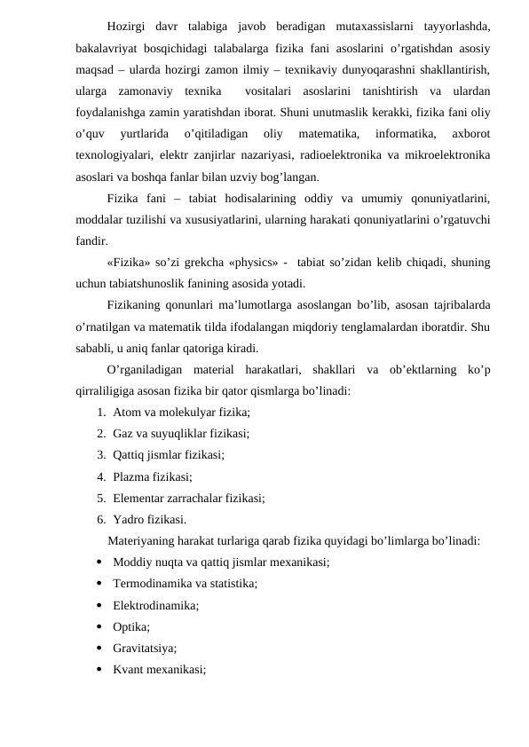 Hozirgi  davr  talabiga  javob  beradigan  mutaxassislarni  tayyorlashda,
bakalavriyat bosqichidagi  talabalarga fizika fani asoslarini  o’rgatishdan asosiy
maqsad – ularda hozirgi zamon ilmiy – texnikaviy dunyoqarashni shakllantirish,
ularga  zamonaviy  texnika   vositalari  asoslarini  tanishtirish  va  ulardan
foydalanishga zamin yaratishdan iborat. Shuni unutmaslik kerakki, fizika fani oliy
o’quv  yurtlarida  o’qitiladigan  oliy  matematika,  informatika,  axborot
texnologiyalari, elektr zanjirlar nazariyasi, radioelektronika va mikroelektronika
asoslari va boshqa fanlar bilan uzviy bog’langan.
Fizika  fani  –  tabiat  hodisalarining  oddiy  va  umumiy  qonuniyatlarini,
moddalar tuzilishi va xususiyatlarini, ularning harakati qonuniyatlarini o’rgatuvchi
fandir.
«Fizika» so’zi grekcha «physics» -  tabiat so’zidan kelib chiqadi, shuning
uchun tabiatshunoslik fanining asosida yotadi.
Fizikaning qonunlari ma’lumotlarga asoslangan bo’lib, asosan tajribalarda
o’rnatilgan va matematik tilda ifodalangan miqdoriy tenglamalardan iboratdir. Shu
sababli, u aniq fanlar qatoriga kiradi.
O’rganiladigan  material  harakatlari,  shakllari  va  ob’ektlarning  ko’p
qirraliligiga asosan fizika bir qator qismlarga bo’linadi:
1. Atom va molekulyar fizika;
2. Gaz va suyuqliklar fizikasi;
3. Qattiq jismlar fizikasi;
4. Plazma fizikasi;
5. Elementar zarrachalar fizikasi;
6. Yadro fizikasi.
Materiyaning harakat turlariga qarab fizika quyidagi bo’limlarga bo’linadi:

Moddiy nuqta va qattiq jismlar mexanikasi;

Termodinamika va statistika;

Elektrodinamika;

Optika;

Gravitatsiya;

Kvant mexanikasi;
