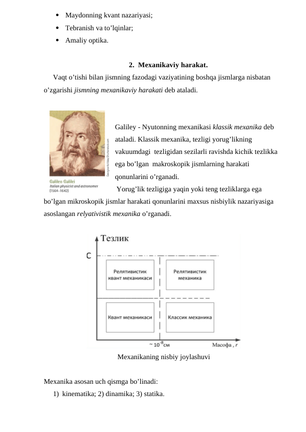 
Maydonning kvant nazariyasi;

Tebranish va to’lqinlar;

Amaliy optika.
2. Mexanikaviy harakat.
Vaqt o’tishi bilan jismning fazodagi vaziyatining boshqa jismlarga nisbatan 
o’zgarishi jismning mexanikaviy harakati deb ataladi.
Galiley - Nyutonning mexanikasi klassik mexanika deb 
ataladi. Klassik mexanika, tezligi yorug’likning 
vakuumdagi  tezligidan sezilarli ravishda kichik tezlikka 
ega bo’lgan  makroskopik jismlarning harakati 
qonunlarini o’rganadi.
Yorug’lik tezligiga yaqin yoki teng tezliklarga ega 
bo’lgan mikroskopik jismlar harakati qonunlarini maxsus nisbiylik nazariyasiga 
asoslangan relyativistik mexanika o’rganadi.
Mexanikaning nisbiy joylashuvi 
Mexanika asosan uch qismga bo’linadi:
1) kinematika; 2) dinamika; 3) statika.
