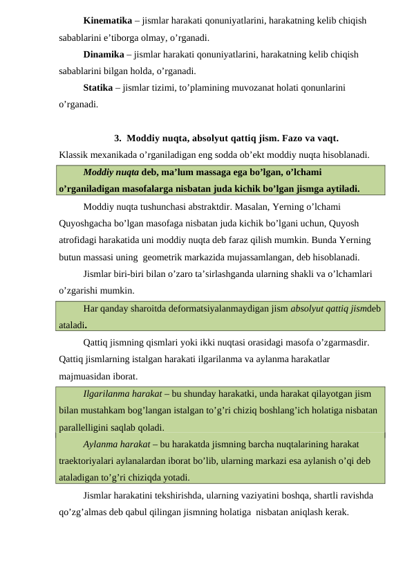 Kinematika – jismlar harakati qonuniyatlarini, harakatning kelib chiqish 
sabablarini e’tiborga olmay, o’rganadi.
Dinamika – jismlar harakati qonuniyatlarini, harakatning kelib chiqish 
sabablarini bilgan holda, o’rganadi.
Statika – jismlar tizimi, to’plamining muvozanat holati qonunlarini 
o’rganadi.
3. Moddiy nuqta, absolyut qattiq jism. Fazo va vaqt.
Klassik mexanikada o’rganiladigan eng sodda ob’ekt moddiy nuqta hisoblanadi.
Moddiy nuqta deb, ma’lum massaga ega bo’lgan, o’lchami 
o’rganiladigan masofalarga nisbatan juda kichik bo’lgan jismga aytiladi.
Moddiy nuqta tushunchasi abstraktdir. Masalan, Yerning o’lchami 
Quyoshgacha bo’lgan masofaga nisbatan juda kichik bo’lgani uchun, Quyosh 
atrofidagi harakatida uni moddiy nuqta deb faraz qilish mumkin. Bunda Yerning 
butun massasi uning  geometrik markazida mujassamlangan, deb hisoblanadi.
Jismlar biri-biri bilan o’zaro ta’sirlashganda ularning shakli va o’lchamlari 
o’zgarishi mumkin.
Har qanday sharoitda deformatsiyalanmaydigan jism absolyut qattiq jismdeb
ataladi.
Qattiq jismning qismlari yoki ikki nuqtasi orasidagi masofa o’zgarmasdir. 
Qattiq jismlarning istalgan harakati ilgarilanma va aylanma harakatlar 
majmuasidan iborat.
Ilgarilanma harakat – bu shunday harakatki, unda harakat qilayotgan jism 
bilan mustahkam bog’langan istalgan to’g’ri chiziq boshlang’ich holatiga nisbatan 
parallelligini saqlab qoladi.
Aylanma harakat – bu harakatda jismning barcha nuqtalarining harakat 
traektoriyalari aylanalardan iborat bo’lib, ularning markazi esa aylanish o’qi deb 
ataladigan to’g’ri chiziqda yotadi.
Jismlar harakatini tekshirishda, ularning vaziyatini boshqa, shartli ravishda 
qo’zg’almas deb qabul qilingan jismning holatiga  nisbatan aniqlash kerak. 
