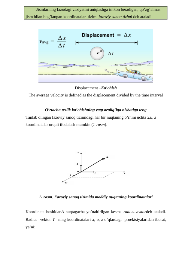Jismlarning fazodagi vaziyatini aniqlashga imkon beradigan, qo’zg’almas 
jism bilan bog’langan koordinatalar  tizimi fazoviy sanoq tizimi deb ataladi. 
Displacement –Ko’chish
The average velocity is defined as the displacement divided by the time interval 
-
O’rtacha tezlik ko’chishning vaqt oralig’iga nisbatiga teng 
Tanlab olingan fazoviy sanoq tizimidagi har bir nuqtaning o’rnini uchta x,u, z 
koordinatalar orqali ifodalash mumkin (1-rasm). 
1- rasm. Fazoviy sanoq tizimida moddiy nuqtaning koordinatalari
Koordinata boshidanA nuqtagacha yo’naltirilgan kesma radius-vektordeb ataladi.
Radius- vektor r ning koordinatalari x, u, z o’qlardagi  proektsiyalaridan iborat,
ya’ni:
