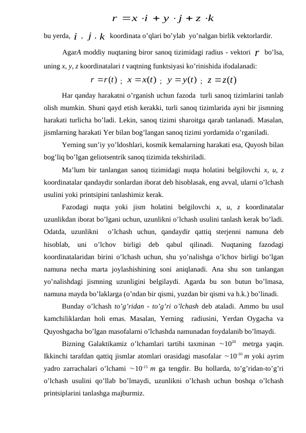 z k
j
y
x i
r





 
 

bu yerda, i
, j
, k
 koordinata o’qlari bo’ylab  yo’nalgan birlik vektorlardir.
AgarA moddiy nuqtaning biror sanoq tizimidagi radius - vektori r bo’lsa,
uning x, y, z koordinatalari t vaqtning funktsiyasi ko’rinishida ifodalanadi:
r(t)
r
 
 ;  
x x(t)
 ;  
y y(t)
 ;  
z(t)
z 
Har qanday harakatni o’rganish uchun fazoda  turli sanoq tizimlarini tanlab
olish mumkin. Shuni qayd etish kerakki, turli sanoq tizimlarida ayni bir jismning
harakati turlicha bo’ladi. Lekin, sanoq tizimi sharoitga qarab tanlanadi. Masalan,
jismlarning harakati Yer bilan bog’langan sanoq tizimi yordamida o’rganiladi.
Yerning sun’iy yo’ldoshlari, kosmik kemalarning harakati esa, Quyosh bilan
bog’liq bo’lgan geliotsentrik sanoq tizimida tekshiriladi.
Ma’lum bir tanlangan sanoq tizimidagi nuqta holatini belgilovchi  x,  u,  z
koordinatalar qandaydir sonlardan iborat deb hisoblasak, eng avval, ularni o’lchash
usulini yoki printsipini tanlashimiz kerak.
Fazodagi  nuqta  yoki  jism  holatini  belgilovchi  x,  u,  z koordinatalar
uzunlikdan iborat bo’lgani uchun, uzunlikni o’lchash usulini tanlash kerak bo’ladi.
Odatda,  uzunlikni   o’lchash  uchun,  qandaydir  qattiq  sterjenni  namuna  deb
hisoblab,  uni  o’lchov  birligi  deb  qabul  qilinadi.  Nuqtaning  fazodagi
koordinatalaridan birini o’lchash uchun, shu yo’nalishga o’lchov birligi bo’lgan
namuna  necha  marta  joylashishining  soni  aniqlanadi.  Ana  shu  son  tanlangan
yo’nalishdagi  jismning  uzunligini  belgilaydi.  Agarda  bu  son  butun  bo’lmasa,
namuna mayda bo’laklarga (o’ndan bir qismi, yuzdan bir qismi va h.k.) bo’linadi.
Bunday o’lchash  to’g’ridan - to’g’ri o’lchash deb ataladi.  Ammo bu usul
kamchiliklardan holi emas.  Masalan,  Yerning  radiusini, Yerdan Oygacha va
Quyoshgacha bo’lgan masofalarni o’lchashda namunadan foydalanib bo’lmaydi.
Bizning Galaktikamiz o’lchamlari tartibi taxminan  1020   metrga yaqin.
Ikkinchi tarafdan qattiq jismlar atomlari orasidagi masofalar 10-10  m yoki ayrim
yadro zarrachalari o’lchami  10-15  m ga tengdir. Bu hollarda, to’g’ridan-to’g’ri
o’lchash usulini qo’llab bo’lmaydi, uzunlikni o’lchash uchun boshqa o’lchash
printsiplarini tanlashga majburmiz.
