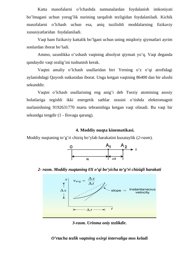 Katta  masofalarni  o’lchashda  namunalardan  foydalanish  imkoniyati
bo’lmagani uchun yorug’lik nurining tarqalish tezligidan foydalaniladi. Kichik
masofalarni  o’lchash  uchun  esa,  aniq  tuzilishli  moddalarning  fizikaviy
xususiyatlaridan  foydalaniladi.
Vaqt ham fizikaviy kattalik bo’lgani uchun uning miqdoriy qiymatlari ayrim
sonlardan iborat bo’ladi.
Ammo, uzunlikka o’xshash vaqtning absolyut qiymati yo’q. Vaqt deganda
qandaydir vaqt oralig’ini tushunish kerak.
Vaqtni  amaliy  o’lchash  usullaridan  biri  Yerning  o’z  o’qi  atrofidagi
aylanishdagi Quyosh sutkasidan iborat. Unga ketgan vaqtning 86400 dan bir ulushi
sekunddir.
Vaqtni  o’lchash  usullarining  eng  anig’i  deb  Tseziy  atomining  asosiy
holatlariga  tegishli  ikki  energetik  sathlar  orasini  o’tishda  elektromagnit
nurlanishning 9192631770 marta tebranishiga ketgan vaqt olinadi. Bu vaqt bir
sekundga tengdir (1 - Ilovaga qarang).
4. Moddiy nuqta kinematikasi.
Moddiy nuqtaning to’g’ri chiziq bo’ylab harakatini kuzataylik (2-rasm).
2- rasm. Moddiy nuqtaning 0X o’qi bo’yicha to’g’ri chiziqli harakati
3-rasm. Urinma oniy tezlikdir.
O’rtacha tezlik vaqtning oxirgi intervaliga mos keladi
