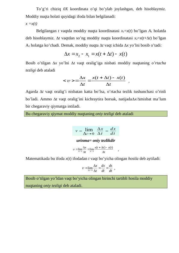 To’g’ri chiziq  0X koordinata o’qi bo’ylab joylashgan, deb hisoblaymiz.
Moddiy nuqta holati quyidagi ifoda bilan belgilanadi:
x =x(t)
Belgilangan t vaqtda moddiy nuqta koordinatasi x1=x(t) bo’lgan A1 holatda
deb hisoblaymiz. t vaqtdan so’ng moddiy nuqta koordinatasi x2=x(t+t) bo’lgan
A2 holatga ko’chadi. Demak, moddiy nuqta t vaqt ichida x yo’lni bosib o’tadi:
( )
)
(
1
2
x t
t
x t
x
x
x

 




Bosib o’tilgan  x yo’lni  t vaqt oralig’iga nisbati moddiy nuqtaning  o’rtacha
tezligi deb ataladi 
t
x t
t
t
x
t
x


 
 


( )
)
(

  ,
Agarda  t vaqt oralig’i nisbatan katta bo’lsa, o’rtacha tezlik tushunchasi o’rinli
bo’ladi. Ammo t vaqt oralig’ini kichraytira borsak, natijadax/tnisbat ma’lum
bir chegaraviy qiymatga intiladi. 
Bu chegaraviy qiymat moddiy nuqtaning oniy tezligi deb ataladi
urinma= oniy tezlikdir
t
x t
t
t
x
t
x
t
t


 
 


 


( )
)
lim (
lim
0
0

    ,               
Matematikada bu ifoda x(t) ifodadan t vaqt bo’yicha olingan hosila deb aytiladi:
dt
ds
dt
dx
t
x
t

 


 
0
lim

 ,                          
Bosib o’tilgan yo’ldan vaqt bo’yicha olingan birinchi tartibli hosila moddiy 
nuqtaning oniy tezligi deb ataladi. 
