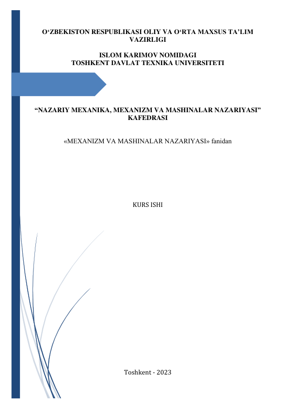  
O‘ZBEKISTON RESPUBLIKASI OLIY VA O‘RTA MAXSUS TA’LIM 
VAZIRLIGI 
 
ISLOM KARIMOV NOMIDAGI 
TOSHKENT DAVLAT TEXNIKA UNIVERSITETI 
 
 
 
 
 
“NAZARIY MEXANIKA, MEXANIZM VA MASHINALAR NAZARIYASI” 
KAFEDRASI 
 
 
«MEXANIZM VA MASHINALAR NAZARIYASI» fanidan 
 
 
 
 
 
 
 
KURS ISHI 
 
 
 
 
 
 
 
 
 
 
 
 
 
 
 
 
 
 
 
 
Toshkent - 2023 
