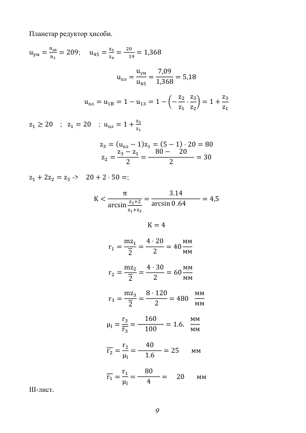 9 
Планетар редуктор ҳисоби. 
 
uyм =
nдв
n1 = 209;     u45 =
z5
z4 =
20
 19 = 1,368 
 
uпл =
uум
u45
= 7,09
1,368 = 5,18 
 
uпл = u1B = 1 − u13 = 1 − (− z2
z1
⋅ z3
z2
) = 1 + z3
z1
 
 
z1 ≥ 20 ;   z1 = 20 ;  uпл = 1 +
z3
z1 
 
z3 = (uпл − 1)z1 = (5 − 1) ⋅ 20 = 80 
z2 = z3 − z1
2
=  80 −  20 
2
= 30 
 
z1 + 2z2 = z3 -> 20 + 2 ⋅ 50 =; 
 
K <
π
arcsin
z2+2
z1+z2
=
3.14
arcsin 0 .64  
= 4,5 
 
K = 4 
 
r1 = mz1
2
= 4 ⋅ 20
 2 
= 40 мм
мм 
 
r2 = mz2
2
= 4 ⋅ 30
 2 
= 60 мм
мм 
 
r3 = mz3
2
= 8 ⋅ 120
 2 
= 480
мм
мм 
 
μl = r3
r3
=
160
 100 
= 1.6.
мм
мм 
 
r2 = r2
μl
=
40
 1.6 
= 25 
мм 
 
r1 = r1
μl
=  80 
4
=  20 
мм 
III-лист. 
 
