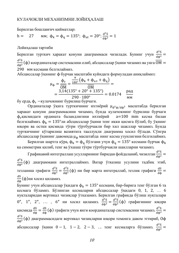 10 
КУЛАЧОКЛИ МЕХАНИЗМНИ ЛОЙИҲАЛАШ 
 
Берилган бошланғич қийматлар: 
h =  27 
мм;  ϕk = ϕq = 135°;  ϕut = 20°; 
d2S
dϕ2 = 1  
 
Лойиҳалаш тартиби  
Берилган турткич ҳаракат қонуни диаграммаси чизилади. Бунинг учун 
d2S
dϕ2 =
d2S
dϕ2 (ϕ) координаталар системасини олиб, абсциссалар ўқини чизамиз ва унга OM =
290 мм кесмани белгилаймиз. 
Абсциссалар ўқининг ϕ бурчак масштаби қуйидаги формуладан аниқлаймиз: 
μϕ = ϕr
OM
=
π
180° (ϕk + ϕu.t + ϕq)
OM
= 
 = 3,14(135° + 20° + 135°)
290 ⋅ 180°
= 0.0174 
рад
мм 
бу ерда, ϕr −кулачокнинг бурилиш бурчаги. 
 
Ординаталар ўқига турткичнинг ихтиёрий μd2ϕ dϕ2
⁄
 масштабда берилган 
харакат қонуни диаграммасини чизамиз, бунда кулачокнинг бурилиш бурчаги 
ϕrқисмидаги ордината баландлигини ихтиёрий  a=100 mm кесма билан 
белгилаймиз. ϕk = 135°ли абсциссалар ўқини тенг икки қисмга бўлиб, бу ўқнинг 
юқори ва остки қисмида тўғри тўртбурчакли бир хил шакллар чизамиз. Бунда 
турткичнинг кўтарилиш вазиятига тааллуқли диаграмма хосил бўлади. Сўнгра 
абсциссалар ўқининг давомида μϕ масштабда  нинг кесма узунлигини белгилаймиз. 
 
Берилган шартга кўра, ϕk = ϕq бўлгани учун ϕq = 135° кесмани бурчак ϕk 
ка симметрик қилиб, тенг ва ўхшаш тўғри тўртбурчакли шаклларни чизамиз. 
 
Графикавий интеграллаш усулларининг биридан фойдаланиб, чизилган 
d2S
dϕ2 =
d2S
dϕ2 (ϕ) диаграммани интеграллаймиз. Ватар ўтказиш усулини тадбиқ этиб, 
тезланиш графиги 
d2S
dϕ2 =
d2S
dϕ2 (ϕ) ни бир марта интеграллаб, тезлик графиги 
dS
dϕ =
dS
dϕ (ϕ)ни хосил қиламиз. 
Бунинг учун абсциссалар ўқидаги ϕk = 135° кесмани, бир-бирига тенг бўлган 6 та 
кесмага бўламиз. Бўлинган кесмаларни абсциссалар ўқидаги 0, 1, 2, … 6 
нуқталаридан вертикал чизиқлар ўтказамиз. Берилган графикда бўлиш нуқталари 
0″,
1″,
2″,
. . .
,
6″ ни хосил қиламиз. 
d2S
dϕ2 =
d2S
dϕ2 (ϕ) графигининг юқори 
қисмида 
dS
dϕ =
dS
dϕ (ϕ) графиги учун янги координаталар системасини чизамиз. 
d2S
dϕ2 =
d2S
dϕ2 (ϕ) диаграммасидаги вертикал чизиқларни юқори томонга давом эттириб, Oϕ 
абсциссалар ўқини 0 − 1,
1 − 2,
2 − 3,
. .. тенг кесмаларга бўламиз. 
d2S
dϕ2 =
