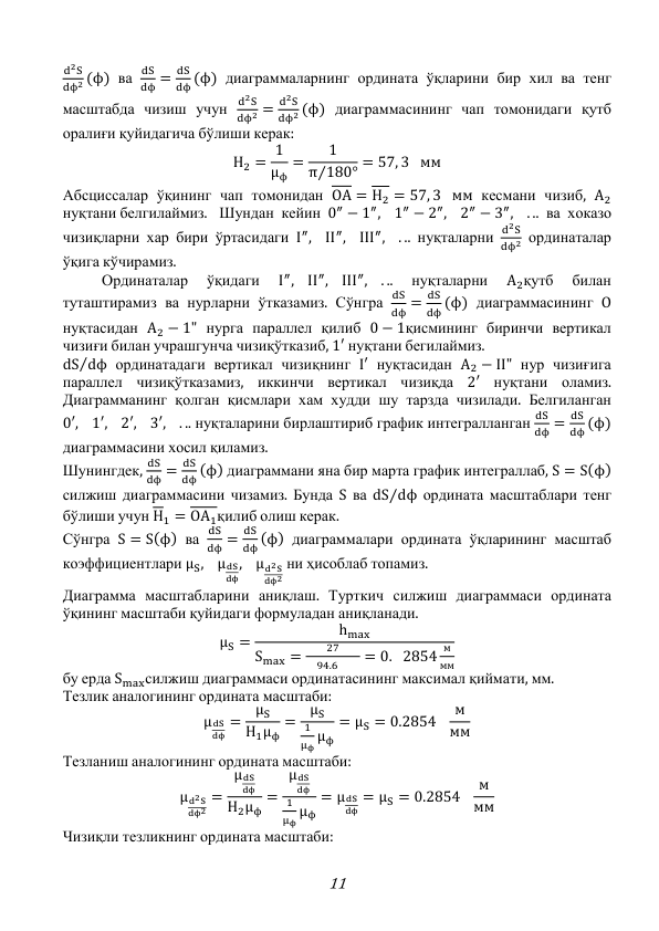 11 
d2S
dϕ2 (ϕ) ва 
dS
dϕ =
dS
dϕ (ϕ) диаграммаларнинг ордината ўқларини бир хил ва тенг 
масштабда чизиш учун 
d2S
dϕ2 =
d2S
dϕ2 (ϕ) диаграммасининг чап томонидаги қутб 
оралиғи қуйидагича бўлиши керак: 
H2 = 1
μϕ
=
1
π 180°
⁄
= 57, 3 мм 
Абсциссалар ўқининг чап томонидан OA = H2 = 57, 3 мм кесмани чизиб, A2 
нуқтани белгилаймиз. Шундан кейин 0″ − 1″,
1″ − 2″,
2″ − 3″,
. .. ва хоказо 
чизиқларни хар бири ўртасидаги I″,
II″,
III″,
. .. нуқталарни 
d2S
dϕ2 ординаталар 
ўқига кўчирамиз. 
 
Ординаталар 
ўқидаги 
I″,
II″,
III″,
. .. 
нуқталарни 
A2қутб 
билан 
туташтирамиз ва нурларни ўтказамиз. Сўнгра 
dS
dϕ =
dS
dϕ (ϕ) диаграммасининг O 
нуқтасидан A2 − 1" нурга параллел қилиб 0 − 1қисмининг биринчи вертикал 
чизиғи билан учрашгунча чизиқўтказиб, 1′ нуқтани бегилаймиз. 
dS dϕ
⁄
 ординатадаги вертикал чизиқнинг I′ нуқтасидан A2 − II" нур чизиғига 
параллел чизиқўтказамиз, иккинчи вертикал чизиқда 2′ нуқтани оламиз. 
Диаграмманинг қолган қисмлари хам худди шу тарзда чизилади. Белгиланган 
0′,
1′,
2′,
3′,
. .. нуқталарини бирлаштириб график интегралланган 
dS
dϕ =
dS
dϕ (ϕ) 
диаграммасини хосил қиламиз. 
Шунингдек, 
dS
dϕ =
dS
dϕ (ϕ) диаграммани яна бир марта график интеграллаб, S = S(ϕ) 
силжиш диаграммасини чизамиз. Бунда S ва dS dϕ
⁄
 ордината масштаблари тенг 
бўлиши учун H1 = OA1қилиб олиш керак. 
Сўнгра S = S(ϕ) ва 
dS
dϕ =
dS
dϕ (ϕ) диаграммалари ордината ўқларининг масштаб 
коэффициентлари μS,
μdS
dϕ
,
μd2S
dϕ2
 ни ҳисоблаб топамиз. 
Диаграмма масштабларини аниқлаш. Турткич силжиш диаграммаси ордината 
ўқининг масштаби қуйидаги формуладан аниқланади. 
μS =
hmax
Smax =
27
 94.6  
= 0. 2854
м
мм
 
бу ерда Smaxсилжиш диаграммаси ординатасининг максимал қиймати, мм. 
Тезлик аналогининг ордината масштаби: 
μdS
dϕ
=
μS
H1μϕ
=
μS
1
μϕ μϕ
= μS = 0.2854
м
мм 
Тезланиш аналогининг ордината масштаби: 
μd2S
dϕ2
=
μdS
dϕ
H2μϕ
=
μdS
dϕ
1
μϕ μϕ
= μdS
dϕ
= μS = 0.2854
м
мм 
Чизиқли тезликнинг ордината масштаби: 
