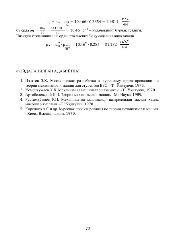 12 
μv = ωk ⋅ μdS
dϕ
= 10.466 ⋅ 0.2854 = 2.9811
м с
⁄
мм 
бу ерда ωk =
πnk
30 =
3,14⋅100 
30
= 10.46 с−1 – кулачокнинг бурчак тезлиги. 
Чизиқли тезланишининг ордината масштаби қуйидагича аниқланади. 
μa = ωk
2 ⋅ μd2S
dϕ2
= 10.462 ⋅ 0.285 = 31.182
м с
⁄ 2
мм  
 
 
 
 
ФОЙДАЛАНИЛГАН АДАБИЁТЛАР 
 
1. Иззатов З.Х. Методическая разработка к курсовому проектированию по 
теории механизмов и машин для студентов ВЗО. –Т.: Ўқитувчи, 1975. 
2. Усмонхўжаев Х.Х. Механизм ва машиналар назарияси. –Т.: Ўқитувчи, 1970. 
3. Артоболевский И.И. Теория механизмов и машин. –М.: Наука, 1989. 
4. Рустамхўжаев Р.П. Механизм ва машиналар назариясидан масала ҳамда 
мисоллар тўплами. –Т.: Ўқитувчи, 1970. 
5. Кореняко А.С и др. Курсовая проектирования по теории механизмов и машин. 
–Киев.: Высшая школа, 1970. 
 
