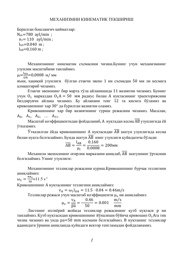 1 
МЕХАНИЗМНИ КИНЕМАТИК ТЕКШИРИШ 
 
Берилган бошланғич қийматлар:   
Ndv=780  ayl/min  ;  
  n1= 110   ayl/min ;  
  lOA=0.040  m ; 
  lAB=0,160 m ; 
 
 
 
Механизмнинг кинематик схемасини чизиш.Бунинг учун механизмнинг 
узунлик масштабини танлаймиз. 
μl=
lOA
OA=0,0008  м/ мм 
яъни, хақиқий узунлиги  бўлган етакчи звено 1 ни схемадан 50 мм ли кесмага 
алмаштириб чизамиз. 
 
Етакчи звенонинг бир марта тўла айланишида 11 вазиятни чизамиз. Бунинг 
учун O1 марказдан O1A = 50 мм радиус билан A нуқтасининг траекториясини 
билдирувчи айлана чизамиз. Бу айланани тенг 12 та қисмга бўламиз ва 
кривошипнинг хар 30° да бурилган вазиятни оламиз. 
 
Кривошипнинг хар бир вазиятининг туриш режасини чизамиз. Масалан, 
A0,
A1,
A2,
. . .
A11. 
 
Масштаб коэффициентидан фойдаланиб, A  нуқтадан кесма AВ узунлигида ёй 
ўтказамиз. 
 
Ўтказилган ёйда кривошипнинг A нуқтасидан AВ шатун узунлигида кесма 
билан нуқта белгилаймиз. Бунда шатун AВ  нинг узунлиги қуйидагича бўлади: 
AB = lAB
μl
= 0.160
0.0008 = 200мм 
 
Механизм звеносининг оғирлик марказини аниқлаб, AB  шатуннинг ўртасини 
белгилаймиз. Унинг узунлиги: 
 
 
Механизмнинг тезликлар режасини қуриш.Кривошипнинг бурчак тезлигини 
аниқлаймиз: 
ω1 =
πn1
30 =11.5 s-1 
Кривошипнинг A нуқтасининг тезлигини аниқлаймиз: 
vA = ω1lOA = 11.5 ⋅ 0.04 = 0.46m/s 
 
Тезликлар режаси учун масштаб коэффициенти μv ни аниқлаймиз: 
μv = vA
pa =  0.46
50
= 0.001 
m s
⁄
mm 
 
Листнинг ихтиёрий жойида тезликлар режасининг қутб нуқтаси p ни 
танлаймиз. Қутб нуқтасидан кривошипнинг йўналиши бўйича кривошип O1Aга тик 
чизиқ чизамиз ва унда pa=50 mm кесмани белгилаймиз. B нуқтанинг тезликлар 
планидаги ўрнини аниқлашда қуйидаги вектор тенгламадан фойдаланамиз. 
