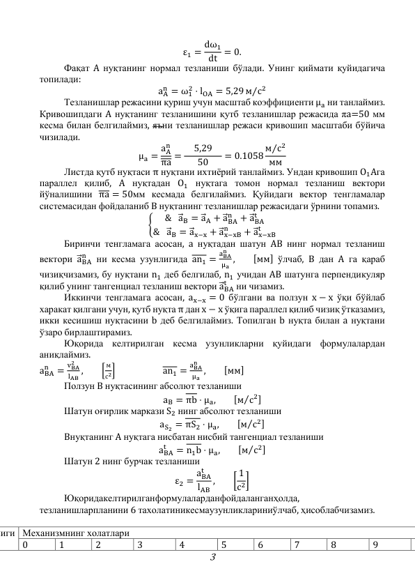 3 
ε1 = dω1
dt = 0. 
 
Фақат A нуқтанинг нормал тезланиши бўлади. Унинг қиймати қуйидагича 
топилади: 
aA
n = ω1
2 ⋅ lOA = 5,29 м с2
⁄
 
 
Тезланишлар режасини қуриш учун масштаб коэффициенти μa ни танлаймиз. 
Кривошипдаги A нуқтанинг тезланишини қутб тезланишлар режасида πa=50 мм 
кесма билан белгилаймиз, яъни тезланишлар режаси кривошип масштаби бўйича 
чизилади. 
μa = aA
n
πa =  5,29 
50
= 0.1058 м с2
⁄
мм  
 
Листда қутб нуқтаси π нуқтани ихтиёрий танлаймиз. Ундан кривошип O1Aга 
параллел қилиб, A нуқтадан O1 нуқтага томон нормал тезланиш вектори 
йўналишини πa = 50мм кесмада белгилаймиз. Қуйидаги вектор тенгламалар 
системасидан фойдаланиб B нуқтанинг тезланишлар режасидаги ўрнини топамиз. 
{
& a⃗ B = a⃗ A + a⃗ BA
n
+ a⃗ BA
t
& a⃗ B = a⃗ x−x + a⃗ x−xB
n
+ a⃗ x−xB
t
 
 
Биринчи тенгламага асосан, a нуқтадан шатун AB нинг нормал тезланиш 
вектори a⃗ BA
n  ни кесма узунлигида an1 =
aBA
n
μa ,  
[мм] ўлчаб, B дан A га қараб 
чизиқчизамиз, бу нуқтани n1 деб белгилаб, n1 учидан AB шатунга перпендикуляр 
қилиб унинг тангенциал тезланиш вектори a⃗ BA
t  ни чизамиз. 
 
Иккинчи тенгламага асосан, ax−x = 0 бўлгани ва ползун x − x ўқи бўйлаб 
харакат қилгани учун, қутб нуқта π дан x − x ўқига параллел қилиб чизиқ ўтказамиз, 
икки кесишиш нуқтасини b деб белгилаймиз. Топилган b нуқта билан a нуқтани 
ўзаро бирлаштирамиз.  
 
Юқорида келтирилган кесма узунликларни қуйидаги формулалардан 
аниқлаймиз. 
aBA
n
=
vBA
2
lAB ,  
[
м
с2] 
 
an1 =
aBA
n
μa ,  
[мм] 
 
Ползун B нуқтасининг абсолют тезланиши  
aB = πb ⋅ μa,  
[м с2
⁄
] 
 
Шатун оғирлик маркази S2 нинг абсолют тезланиши  
aS2 = πS2 ⋅ μa,  
[м с2
⁄
] 
 
Bнуқтанинг A нуқтага нисбатан нисбий тангенциал тезланиши 
aBA
t
= n1b ⋅ μa,  
[м с2
⁄
] 
 
Шатун 2 нинг бурчак тезланиши 
ε2 = aBA
t
lAB
,  
[ 1
с2] 
 
Юқоридакелтирилганформулаларданфойдаланганҳолда, 
тезланишларпланини 6 тахолатиникесмаузунликлариниўлчаб, ҳисоблабчизамиз. 
 
лиги Механизмнинг холатлари 
0 
1 
2 
3 
4 
5 
6 
7 
8 
9 
