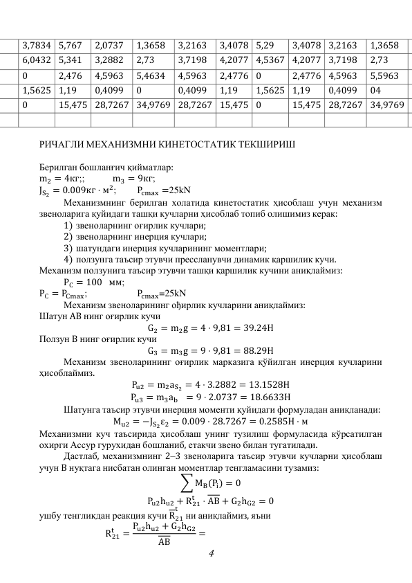 4 
3,7834 5,767 
2,0737 
1,3658 
3,2163 
3,4078 5,29 
3,4078 3,2163 
1,3658 
6,0432 5,341 
3,2882 
2,73 
3,7198 
4,2077 4,5367 4,2077 3,7198 
2,73 
0 
2,476 
4,5963 
5,4634 
4,5963 
2,4776 0 
2,4776 4,5963 
5,5963 
1,5625 1,19 
0,4099 
0 
0,4099 
1,19 
1,5625 1,19 
0,4099 
04 
0 
15,475 28,7267 34,9769 28,7267 15,475 0 
15,475 28,7267 34,9769 
 
 
 
 
 
 
 
 
 
 
 
РИЧАГЛИ МЕХАНИЗМНИ КИНЕТОСТАТИК ТЕКШИРИШ 
 
Берилган бошланғич қийматлар: 
m2 = 4кг;;   
m3 = 9кг;  
JS2 = 0.009кг ⋅ м2; 
Pcmax =25kN 
 
Механизмнинг берилган холатида кинетостатик ҳисоблаш учун механизм 
звеноларига қуйидаги ташқи кучларни ҳисоблаб топиб олишимиз керак: 
1) звеноларнинг оғирлик кучлари; 
2) звеноларнинг инерция кучлари; 
3) шатундаги инерция кучларининг моментлари; 
4) ползунга таъсир этувчи прессланувчи динамик қаршилик кучи. 
Механизм ползунига таъсир этувчи ташқи қаршилик кучини аниқлаймиз: 
 
РС = 100 мм;   
РС = PCmax;  
 
Pcmax=25kN 
 
Механизм звеноларининг ођирлик кучларини аниқлаймиз: 
Шатун AB нинг оғирлик кучи 
G2 = m2g = 4 ⋅ 9,81 = 39.24Н 
Ползун В нинг оғирлик кучи 
G3 = m3g = 9 ⋅ 9,81 = 88.29Н 
 
Механизм звеноларининг оғирлик марказига қўйилган инерция кучларини 
ҳисоблаймиз. 
Pu2 = m2aS2 = 4 ⋅ 3.2882 = 13.1528Н 
Pu3 = m3ab
= 9 ⋅ 2.0737 = 18.6633Н 
 
Шатунга таъсир этувчи инерция моменти қуйидаги формуладан аниқланади: 
Mu2 = −JS2ε2 = 0.009 ⋅ 28.7267 = 0.2585H ⋅ м 
Механизмни куч таъсирида ҳисоблаш унинг тузилиш формуласида кўрсатилган 
охирги Ассур гурухидан бошланиб, етакчи звено билан тугатилади. 
 
Дастлаб, механизмнинг 2–3 звеноларига таъсир этувчи кучларни ҳисоблаш 
учун B нуқтага нисбатан олинган моментлар тенгламасини тузамиз: 
∑ MB(Pi) = 0 
Pu2hu2 + R21
t
⋅ AB + G2hG2 = 0 
ушбу тенгликдан реакция кучи R21
t  ни аниқлаймиз, яъни 
R21
t
= Pu2hu2 + G2hG2
AB
= 
