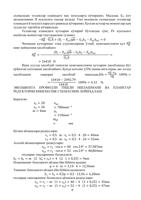 6 
схемасидан тезликлар планидаги мос нуқталарга кўчирамиз. Масалан, G3 куч 
механизмнинг B нуқтасига таъсир қилади. Уни механизм схемасидан тезликлар 
планидаги b нуқтага параллел равишда кўчирамиз. Қолган кучлар ва моментлар ҳам 
худди шу тартибда кўчирилади. 
 
Тезликлар планидаги кучларни кўчириб бўлгандан сўнг, Pv нуқтасига 
нисбатан моментлар тенгламасини тузамиз:  
−PM
Ж ⋅ O1A + (PC − Pu3)pb − G2h2 − Pu2hu2 = 0 
 
Чизмадан кучларнинг елка узунликларини ўлчаб, мувозанатловчи куч PM
Ж 
нинг қийматини ҳисоблаймиз: 
PM
Ж =
(PC − Pu3)pb − G2h2 − Pu2hu2
       O1A            
= 
  = 16410 H 
 
Икки усулда ҳисоблаб топилган мувозанатловчи кучларни ҳисоблашда йўл 
қўйилган хатоликни ҳисоблаймиз. Бунда хатолик ±5% ошмаслиги керак, акс холда 
ҳисоблашни 
такроран 
ҳисоблаб 
чиқилади.Δ% =
PM
Ж−PM
PM
Ж
⋅ 100% = 
  = 16410 − 2492.79
16410
⋅ 100% = 4.12 % 
ЭВОЛЬВЕНТА 
ПРОФИЛЛИ 
ТИШЛИ 
ИШЛАШМАНИ 
ВА 
ПЛАНЕТАР 
РЕДУКТОРНИ КИНЕМАТИК СХЕМАСИНИ ЛОЙИҲАЛАШ 
 
Берилган: 
z4 = 20 
z5 = 26 
m = 4мм 
nдв
= 780мин−1 
n1
= 110мин−1 
mpl
=  
 
мм 
 
Бўлиш айланалари радиуслари: 
r1 = 0,5 ⋅ m ⋅ z1 = 0,5 ⋅ 4 ⋅ 20 = 40мм 
r2 = 0,5 ⋅ m ⋅ z2 = 0,5 ⋅ 4 ⋅ 26 = 52мм 
Асосий айланаларнинг радиуслари: 
rb1 = r1 ⋅ cos α = 40 ⋅ cos 2 0° = 37,587мм 
rb2 = r2 ⋅ cos α = 52 ⋅ cos 2 0° = 48,864мм 
 
ғилдирак тишларининг баландлиги: 
h1 = h2 = m ⋅ (2 ⋅ ha
∗ + c0) = 4 ⋅ (2 ⋅ 1 + 0,25) = 9мм 
 
Илашманинг бошланғич айлана ёйи бўйича қадами: 
p = π ⋅ m = 3,14 ⋅ 4 = 12,56мм 
Тишнинг бошланғич айлана ёйи бўйича қалинлиги 
S1 = S2 = 0,5p = 0,5 ⋅ 12,56 = 6,28мм 
ғилдирак тишларининг ботиқлиги айланаси радиуслари: 
rf1 = r1 − m ⋅ (1 + c0) = 40 − 4 ⋅ (1 + 0,25) = 35мм 
rf2 = r2 − m ⋅ (1 + c0) = 52 − 4 ⋅ (1 + 0,25) = 47мм 

