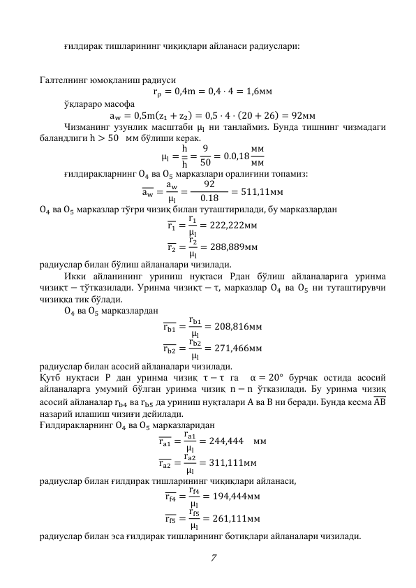 7 
 
ғилдирак тишларининг чиқиқлари айланаси радиуслари: 
 
 
Галтелнинг юмоқланиш радиуси 
rρ = 0,4m = 0,4 ⋅ 4 = 1,6мм 
 
ўқлараро масофа 
aw = 0,5m(z1 + z2) = 0,5 ⋅ 4 ⋅ (20 + 26) = 92мм 
 
Чизманинг узунлик масштаби μl ни танлаймиз. Бунда тишнинг чизмадаги 
баландлиги h > 50 мм бўлиши керак. 
μl = h
h
= 9
50 = 0.0,18 мм
мм 
 
ғилдиракларнинг O4 ва O5 марказлари оралиғини топамиз: 
aw = aw
μl
=
92
 0.18 
= 511,11мм 
O4 ва O5 марказлар тўғри чизиқ билан туташтирилади, бу марказлардан 
r1 = r1
μl
= 222,222мм 
r2 = r2
μl
= 288,889мм 
радиуслар билан бўлиш айланалари чизилади. 
 
Икки айланининг уриниш нуқтаси Pдан бўлиш айланаларига уринма 
чизиқτ − τўтказилади. Уринма чизиқτ − τ, марказлар O4 ва O5 ни туташтирувчи 
чизиққа тик бўлади. 
 
O4 ва O5 марказлардан 
rb1 = rb1
μl
= 208,816мм 
rb2 = rb2
μl
= 271,466мм 
радиуслар билан асосий айланалари чизилади. 
Қутб нуқтаси P дан уринма чизиқ τ − τ га  α = 20° бурчак остида асосий 
айланаларга умумий бўлган уринма чизиқ n − n ўтказилади. Бу уринма чизиқ  
асосий айланалар rb4 ва rb5 да уриниш нуқталари A ва B ни беради. Бунда кесма AB 
назарий илашиш чизиғи дейилади. 
Ғилдиракларнинг O4 ва O5 марказларидан 
ra1 = ra1
μl
= 244,444 мм 
ra2 = ra2
μl
= 311,111мм 
радиуслар билан ғилдирак тишларининг чиқиқлари айланаси,  
rf4 = rf4
μl
= 194,444мм 
rf5 = rf5
μl
= 261,111мм 
радиуслар билан эса ғилдирак тишларининг ботиқлари айланалари чизилади. 
