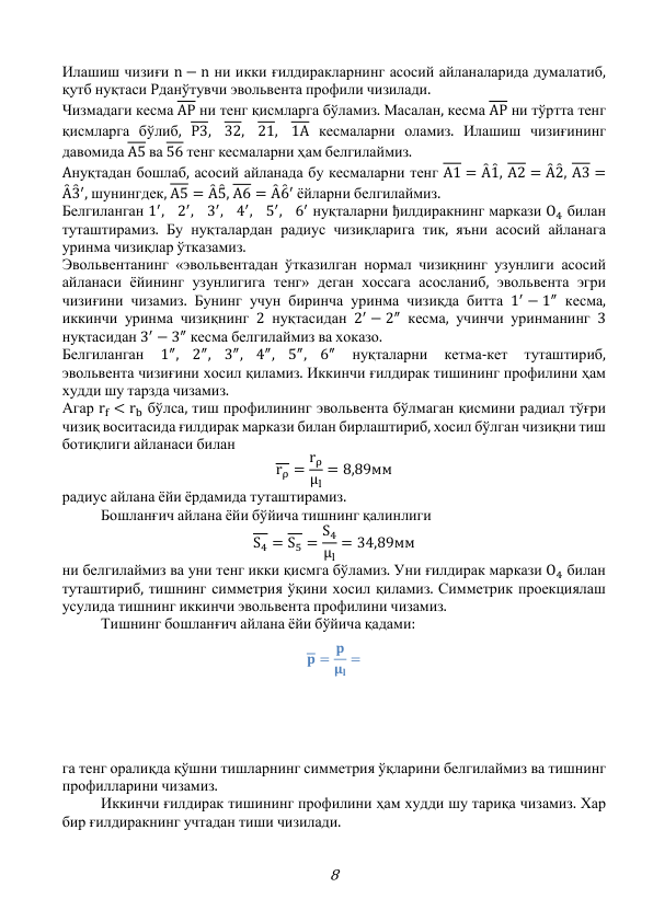 8 
Илашиш чизиғи n − n ни икки ғилдиракларнинг асосий айланаларида думалатиб, 
қутб нуқтаси Pданўтувчи эвольвента профили чизилади. 
Чизмадаги кесма AP ни тенг қисмларга бўламиз. Масалан, кесма AP ни тўртта тенг 
қисмларга бўлиб, P3,
32,
21,
1A кесмаларни оламиз. Илашиш чизиғининг 
давомида A5 ва 56 тенг кесмаларни ҳам белгилаймиз. 
Aнуқтадан бошлаб, асосий айланада бу кесмаларни тенг A1 = Ȃ 1̑, A2 = Ȃ 2̑, A3 =
Ȃ 3̑ ′, шунингдек, A5 = Ȃ 5̑, A6 = Ȃ 6̑ ′ ёйларни белгилаймиз.  
Белгиланган 1′,
2′,
3′,
4′,
5′,
6′ нуқталарни ђилдиракнинг маркази O4 билан 
туташтирамиз. Бу нуқталардан радиус чизиқларига тик, яъни асосий айланага 
уринма чизиқлар ўтказамиз. 
Эвольвентанинг «эвольвентадан ўтказилган нормал чизиқнинг узунлиги асосий 
айланаси ёйининг узунлигига тенг» деган хоссага асосланиб, эвольвента эгри 
чизиғини чизамиз. Бунинг учун биринча уринма чизиқда битта 1′ − 1″ кесма, 
иккинчи уринма чизиқнинг 2 нуқтасидан 2′ − 2″ кесма, учинчи уринманинг 3 
нуқтасидан 3′ − 3″ кесма белгилаймиз ва хоказо. 
Белгиланган 
1″,
2″,
3″,
4″,
5″,
6″ 
нуқталарни 
кетма-кет 
туташтириб, 
эвольвента чизиғини хосил қиламиз. Иккинчи ғилдирак тишининг профилини ҳам 
худди шу тарзда чизамиз. 
Агар rf < rb бўлса, тиш профилининг эвольвента бўлмаган қисмини радиал тўғри 
чизиқ воситасида ғилдирак маркази билан бирлаштириб, хосил бўлган чизиқни тиш 
ботиқлиги айланаси билан 
rρ = rρ
μl
= 8,89мм 
радиус айлана ёйи ёрдамида туташтирамиз. 
 
Бошланғич айлана ёйи бўйича тишнинг қалинлиги 
S4 = S5 = S4
μl
= 34,89мм 
ни белгилаймиз ва уни тенг икки қисмга бўламиз. Уни ғилдирак маркази O4 билан 
туташтириб, тишнинг симметрия ўқини хосил қиламиз. Симметрик проекциялаш 
усулида тишнинг иккинчи эвольвента профилини чизамиз. 
 
Тишнинг бошланғич айлана ёйи бўйича қадами: 
𝐩 = 𝐩
𝛍𝐥
= 
 
 
 
га тенг оралиқда қўшни тишларнинг симметрия ўқларини белгилаймиз ва тишнинг 
профилларини чизамиз. 
 
Иккинчи ғилдирак тишининг профилини ҳам худди шу тариқа чизамиз. Хар 
бир ғилдиракнинг учтадан тиши чизилади. 
 
