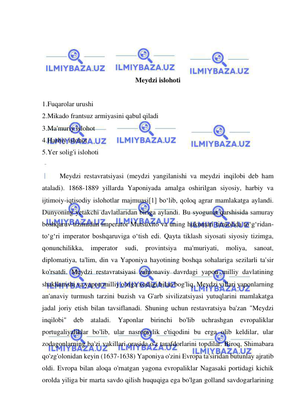  
 
 
 
 
 
Meydzi islohoti 
 
1.Fuqarolar urushi 
2.Mikado frantsuz armiyasini qabul qiladi 
3.Ma'muriy islohot 
4.Harbiy islohot 
5.Yer solig'i islohoti 
 
Meydzi restavratsiyasi (meydzi yangilanishi va meydzi inqilobi deb ham 
ataladi). 1868-1889 yillarda Yaponiyada amalga oshirilgan siyosiy, harbiy va 
ijtimoiy-iqtisodiy islohotlar majmuasi[1] boʻlib, qoloq agrar mamlakatga aylandi. 
Dunyoning yetakchi davlatlaridan biriga aylandi. Bu syogunat qarshisida samuray 
boshqaruv tizimidan imperator Mutsuxito va uning hukumati timsolida toʻgʻridan-
toʻgʻri imperator boshqaruviga oʻtish edi. Qayta tiklash siyosati siyosiy tizimga, 
qonunchilikka, imperator sudi, provintsiya ma'muriyati, moliya, sanoat, 
diplomatiya, ta'lim, din va Yaponiya hayotining boshqa sohalariga sezilarli ta'sir 
ko'rsatdi. Meydzi restavratsiyasi zamonaviy davrdagi yapon milliy davlatining 
shakllanishi va yapon milliy o'ziga xosligi bilan bog'liq. Meydzi yillari yaponlarning 
an'anaviy turmush tarzini buzish va G'arb sivilizatsiyasi yutuqlarini mamlakatga 
jadal joriy etish bilan tavsiflanadi. Shuning uchun restavratsiya ba'zan "Meydzi 
inqilobi" deb ataladi. Yaponlar birinchi bo'lib uchrashgan evropaliklar 
portugaliyaliklar bo'lib, ular nasroniylik e'tiqodini bu erga olib keldilar, ular 
zodagonlarning ba'zi vakillari orasida o'z tarafdorlarini topdilar. Biroq, Shimabara 
qo'zg'olonidan keyin (1637-1638) Yaponiya o'zini Evropa ta'siridan butunlay ajratib 
oldi. Evropa bilan aloqa o'rnatgan yagona evropaliklar Nagasaki portidagi kichik 
orolda yiliga bir marta savdo qilish huquqiga ega bo'lgan golland savdogarlarining 
