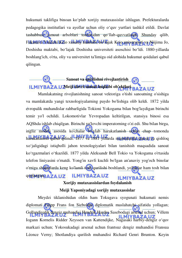  
 
hukumati taklifiga binoan ko‘plab xorijiy mutaxassislar ishlagan. Prefekturalarda 
pedagogika institutlari va ayollar uchun oliy oʻquv yurtlari tashkil etildi. Davlat 
tashabbusi jamoat arboblari tomonidan qo‘llab-quvvatlandi. Shunday qilib, 
Fukuzava Yukichi Keio xususiy maktabi, bo‘lajak Keio universiteti va Niijima Jo, 
Doshisha maktabi, bo‘lajak Doshisha universiteti asoschisi bo‘ldi. 1880-yillarda 
boshlang'ich, o'rta, oliy va universitet ta'limiga oid alohida hukumat qoidalari qabul 
qilingan. 
 
Sanoat va qurilishni rivojlantirish 
Meiji davri sanoat inqilobi ob'ektlari 
 Mamlakatning rivojlanishning sanoat vektoriga o'tishi sanoatning o'sishiga 
va mamlakatda yangi texnologiyalarning paydo bo'lishiga olib keldi. 1872 yilda 
evropalik muhandislar rahbarligida Tokioni Yokogama bilan bog'laydigan birinchi 
temir yo'l ochildi. Lokomotivlar Yevropadan keltirilgan, stansiya binosi esa 
AQShda ishlab chiqilgan. Birinchi yo'lovchi imperatorning o'zi edi. Shu bilan birga, 
ingliz modeli asosida ko'chalar bo'ylab harakatlanish uchun chap tomonda 
harakatlanish qabul qilindi. 1877 va 1881 yillarda mamlakatda sanoat va qishloq 
xoʻjaligidagi istiqbolli jahon texnologiyalari bilan tanishish maqsadida sanoat 
koʻrgazmalari oʻtkazildi. 1877 yilda Aleksandr Bell Tokio va Yokogama o'rtasida 
telefon liniyasini o'rnatdi. Yong'in xavfi kuchli bo'lgan an'anaviy yog'och binolar 
o'rniga shaharlarda keng ko'lamli tosh qurilishi boshlandi, yo'laklar ham tosh bilan 
qoplangan. 
Xorijiy mutaxassislardan foydalanish 
Meiji Yaponiyadagi xorijiy mutaxassislar 
 Meydzi tiklanishidan oldin ham Tokugava syogunati hukumati nemis 
diplomati Filipp Frans fon Sieboldni diplomatik maslahatchi sifatida yollagan; 
Gollandiyalik dengiz muhandisi Hendrik Hardes Sasebodagi arsenal uchun; Villem 
Iogann Kornelis Ridder Xeyssen van Kattendijke, Nagasaki harbiy-dengiz o‘quv 
markazi uchun; Yokosukadagi arsenal uchun frantsuz dengiz muhandisi Fransua 
Léonce Verny; Shotlandiya qurilish muhandisi Richard Genri Brunton. Keyin 
