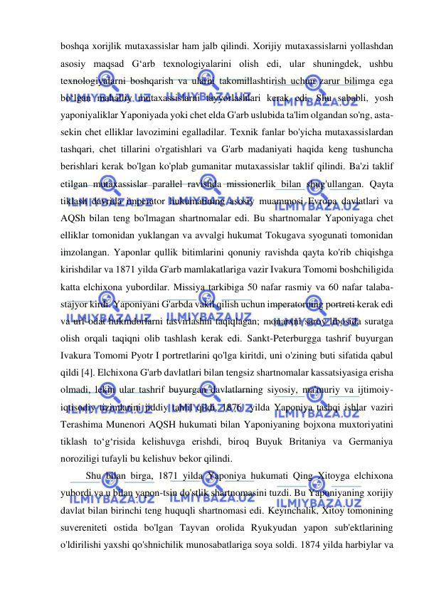  
 
boshqa xorijlik mutaxassislar ham jalb qilindi. Xorijiy mutaxassislarni yollashdan 
asosiy maqsad G‘arb texnologiyalarini olish edi, ular shuningdek, ushbu 
texnologiyalarni boshqarish va ularni takomillashtirish uchun zarur bilimga ega 
bo‘lgan mahalliy mutaxassislarni tayyorlashlari kerak edi. Shu sababli, yosh 
yaponiyaliklar Yaponiyada yoki chet elda G'arb uslubida ta'lim olgandan so'ng, asta-
sekin chet elliklar lavozimini egalladilar. Texnik fanlar bo'yicha mutaxassislardan 
tashqari, chet tillarini o'rgatishlari va G'arb madaniyati haqida keng tushuncha 
berishlari kerak bo'lgan ko'plab gumanitar mutaxassislar taklif qilindi. Ba'zi taklif 
etilgan mutaxassislar parallel ravishda missionerlik bilan shug'ullangan. Qayta 
tiklash davrida imperator hukumatining asosiy muammosi Evropa davlatlari va 
AQSh bilan teng bo'lmagan shartnomalar edi. Bu shartnomalar Yaponiyaga chet 
elliklar tomonidan yuklangan va avvalgi hukumat Tokugava syogunati tomonidan 
imzolangan. Yaponlar qullik bitimlarini qonuniy ravishda qayta ko'rib chiqishga 
kirishdilar va 1871 yilda G'arb mamlakatlariga vazir Ivakura Tomomi boshchiligida 
katta elchixona yubordilar. Missiya tarkibiga 50 nafar rasmiy va 60 nafar talaba-
stajyor kirdi. Yaponiyani G'arbda vakil qilish uchun imperatorning portreti kerak edi 
va urf-odat hukmdorlarni tasvirlashni taqiqlagan; monarxni saroy libosida suratga 
olish orqali taqiqni olib tashlash kerak edi. Sankt-Peterburgga tashrif buyurgan 
Ivakura Tomomi Pyotr I portretlarini qo'lga kiritdi, uni o'zining buti sifatida qabul 
qildi [4]. Elchixona G'arb davlatlari bilan tengsiz shartnomalar kassatsiyasiga erisha 
olmadi, lekin ular tashrif buyurgan davlatlarning siyosiy, ma'muriy va ijtimoiy-
iqtisodiy tizimlarini jiddiy tahlil qildi. 1876  yilda Yaponiya tashqi ishlar vaziri 
Terashima Munenori AQSH hukumati bilan Yaponiyaning bojxona muxtoriyatini 
tiklash toʻgʻrisida kelishuvga erishdi, biroq Buyuk Britaniya va Germaniya 
noroziligi tufayli bu kelishuv bekor qilindi. 
Shu bilan birga, 1871 yilda Yaponiya hukumati Qing Xitoyga elchixona 
yubordi va u bilan yapon-tsin do'stlik shartnomasini tuzdi. Bu Yaponiyaning xorijiy 
davlat bilan birinchi teng huquqli shartnomasi edi. Keyinchalik, Xitoy tomonining 
suvereniteti ostida bo'lgan Tayvan orolida Ryukyudan yapon sub'ektlarining 
o'ldirilishi yaxshi qo'shnichilik munosabatlariga soya soldi. 1874 yilda harbiylar va 
