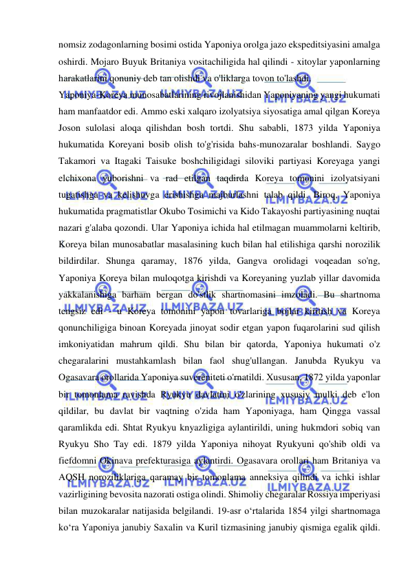  
 
nomsiz zodagonlarning bosimi ostida Yaponiya orolga jazo ekspeditsiyasini amalga 
oshirdi. Mojaro Buyuk Britaniya vositachiligida hal qilindi - xitoylar yaponlarning 
harakatlarini qonuniy deb tan olishdi va o'liklarga tovon to'lashdi. 
Yaponiya-Koreya munosabatlarining rivojlanishidan Yaponiyaning yangi hukumati 
ham manfaatdor edi. Ammo eski xalqaro izolyatsiya siyosatiga amal qilgan Koreya 
Joson sulolasi aloqa qilishdan bosh tortdi. Shu sababli, 1873 yilda Yaponiya 
hukumatida Koreyani bosib olish to'g'risida bahs-munozaralar boshlandi. Saygo 
Takamori va Itagaki Taisuke boshchiligidagi siloviki partiyasi Koreyaga yangi 
elchixona yuborishni va rad etilgan taqdirda Koreya tomonini izolyatsiyani 
tugatishga va kelishuvga erishishga majburlashni talab qildi. Biroq, Yaponiya 
hukumatida pragmatistlar Okubo Tosimichi va Kido Takayoshi partiyasining nuqtai 
nazari g'alaba qozondi. Ular Yaponiya ichida hal etilmagan muammolarni keltirib, 
Koreya bilan munosabatlar masalasining kuch bilan hal etilishiga qarshi norozilik 
bildirdilar. Shunga qaramay, 1876 yilda, Gangva orolidagi voqeadan so'ng, 
Yaponiya Koreya bilan muloqotga kirishdi va Koreyaning yuzlab yillar davomida 
yakkalanishiga barham bergan do'stlik shartnomasini imzoladi. Bu shartnoma 
tengsiz edi - u Koreya tomonini yapon tovarlariga bojlar kiritish va Koreya 
qonunchiligiga binoan Koreyada jinoyat sodir etgan yapon fuqarolarini sud qilish 
imkoniyatidan mahrum qildi. Shu bilan bir qatorda, Yaponiya hukumati o'z 
chegaralarini mustahkamlash bilan faol shug'ullangan. Janubda Ryukyu va 
Ogasavara orollarida Yaponiya suvereniteti o'rnatildi. Xususan, 1872 yilda yaponlar 
bir tomonlama ravishda Ryukyu davlatini o'zlarining xususiy mulki deb e'lon 
qildilar, bu davlat bir vaqtning o'zida ham Yaponiyaga, ham Qingga vassal 
qaramlikda edi. Shtat Ryukyu knyazligiga aylantirildi, uning hukmdori sobiq van 
Ryukyu Sho Tay edi. 1879 yilda Yaponiya nihoyat Ryukyuni qo'shib oldi va 
fiefdomni Okinava prefekturasiga aylantirdi. Ogasavara orollari ham Britaniya va 
AQSH noroziliklariga qaramay bir tomonlama anneksiya qilindi va ichki ishlar 
vazirligining bevosita nazorati ostiga olindi. Shimoliy chegaralar Rossiya imperiyasi 
bilan muzokaralar natijasida belgilandi. 19-asr oʻrtalarida 1854 yilgi shartnomaga 
koʻra Yaponiya janubiy Saxalin va Kuril tizmasining janubiy qismiga egalik qildi. 
