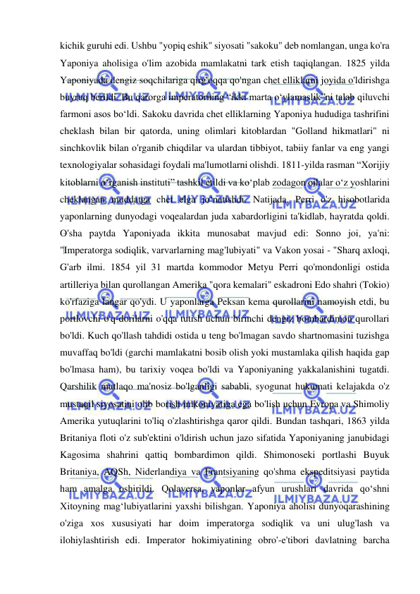  
 
kichik guruhi edi. Ushbu "yopiq eshik" siyosati "sakoku" deb nomlangan, unga ko'ra 
Yaponiya aholisiga o'lim azobida mamlakatni tark etish taqiqlangan. 1825 yilda 
Yaponiyada dengiz soqchilariga qirg'oqqa qo'ngan chet elliklarni joyida o'ldirishga 
buyruq berildi. Bu qarorga imperatorning “ikki marta o‘ylamaslik”ni talab qiluvchi 
farmoni asos bo‘ldi. Sakoku davrida chet elliklarning Yaponiya hududiga tashrifini 
cheklash bilan bir qatorda, uning olimlari kitoblardan "Golland hikmatlari" ni 
sinchkovlik bilan o'rganib chiqdilar va ulardan tibbiyot, tabiiy fanlar va eng yangi 
texnologiyalar sohasidagi foydali ma'lumotlarni olishdi. 1811-yilda rasman “Xorijiy 
kitoblarni oʻrganish instituti” tashkil etildi va koʻplab zodagon oilalar oʻz yoshlarini 
cheklangan muddatga chet elga joʻnatishdi. Natijada, Perri o'z hisobotlarida 
yaponlarning dunyodagi voqealardan juda xabardorligini ta'kidlab, hayratda qoldi. 
O'sha paytda Yaponiyada ikkita munosabat mavjud edi: Sonno joi, ya'ni: 
"Imperatorga sodiqlik, varvarlarning mag'lubiyati" va Vakon yosai - "Sharq axloqi, 
G'arb ilmi. 1854 yil 31 martda kommodor Metyu Perri qo'mondonligi ostida 
artilleriya bilan qurollangan Amerika "qora kemalari" eskadroni Edo shahri (Tokio) 
ko'rfaziga langar qo'ydi. U yaponlarga Peksan kema qurollarini namoyish etdi, bu 
portlovchi o'q-dorilarni o'qqa tutish uchun birinchi dengiz bombardimon qurollari 
bo'ldi. Kuch qo'llash tahdidi ostida u teng bo'lmagan savdo shartnomasini tuzishga 
muvaffaq bo'ldi (garchi mamlakatni bosib olish yoki mustamlaka qilish haqida gap 
bo'lmasa ham), bu tarixiy voqea bo'ldi va Yaponiyaning yakkalanishini tugatdi. 
Qarshilik mutlaqo ma'nosiz bo'lganligi sababli, syogunat hukumati kelajakda o'z 
mustaqil siyosatini olib borish imkoniyatiga ega bo'lish uchun Evropa va Shimoliy 
Amerika yutuqlarini to'liq o'zlashtirishga qaror qildi. Bundan tashqari, 1863 yilda 
Britaniya floti o'z sub'ektini o'ldirish uchun jazo sifatida Yaponiyaning janubidagi 
Kagosima shahrini qattiq bombardimon qildi. Shimonoseki portlashi Buyuk 
Britaniya, AQSh, Niderlandiya va Frantsiyaning qo'shma ekspeditsiyasi paytida 
ham amalga oshirildi. Qolaversa, yaponlar afyun urushlari davrida qo‘shni 
Xitoyning mag‘lubiyatlarini yaxshi bilishgan. Yaponiya aholisi dunyoqarashining 
o'ziga xos xususiyati har doim imperatorga sodiqlik va uni ulug'lash va 
ilohiylashtirish edi. Imperator hokimiyatining obro'-e'tibori davlatning barcha 
