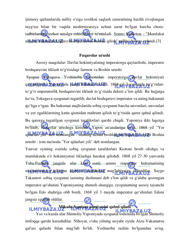  
 
ijtimoiy qatlamlarida milliy o'ziga xoslikni saqlash zaruratining kuchli rivojlangan 
tuyg'usi bilan bir vaqtda modernizatsiya uchun zarur bo'lgan barcha chora-
tadbirlarning tezkor amalga oshirilishini ta'minladi. Sonno Kaikotou - "Mamlakat 
ustidan hukmronlik qiluvchi imperatorni hurmat qilish" milliy shiorga aylandi.[3] 
 
Fuqarolar urushi 
Asosiy maqolalar: Davlat hokimiyatining imperatorga qaytarilishi, imperator 
boshqaruvini tiklash to'g'risidagi farmon va Boshin urushi 
 Syogun Tokugava Yoshinobu tomonidan imperatorga davlat hokimiyati 
qaytarilgach, Yaponiyada yangi hukumat tuzildi. 1868-yil 3-yanvarda toʻgʻridan-
toʻgʻri imperatorlik boshqaruvini tiklash toʻgʻrisida dekret eʼlon qildi. Bu hujjatga 
koʻra, Tokugava syogunati tugatilib, davlat boshqaruvi imperator va uning hukumati 
qoʻliga oʻtgan. Bu hukumat majlislarida sobiq syogunni barcha unvonlari, unvonlari 
va yer egaliklarining katta qismidan mahrum qilish toʻgʻrisida qaror qabul qilindi. 
Bu qarorga tugatilgan syogunat tarafdorlari qarshi chiqdi. Yaponiya ikki lagerga 
bo'linib, fuqarolar urushiga kirishdi. Yapon an'analariga ko'ra, 1868 yil "Yer 
ajdarlari yili" deb nomlangan - shuning uchun boshlangan fuqarolar urushi Boshin 
urushi - tom ma'noda "Yer ajdarlari yili" deb nomlangan. 
Yanvar oyining oxirida sobiq syogunat tarafdorlari Kiotoni bosib olishga va 
mamlakatda o'z hokimiyatini tiklashga harakat qilishdi. 1868 yil 27-30 yanvarda 
Toba-Fushimi jangida 
ular kam sonli, ammo imperator hukumatining 
modernizatsiya qilingan armiyasi tomonidan mag'lubiyatga uchradilar. Saygo 
Takamori sobiq syogunni taxtning dushmani deb e'lon qildi va g'alaba qozongan 
imperator qo'shinini Yaponiyaning shimoli-sharqiga, syogunatning asosiy tayanchi 
bo'lgan Edo shahriga olib bordi. 1868 yil 3 mayda imperator qoʻshinlari Edoni 
jangsiz egallab oldilar. 
Mikado frantsuz armiyasini qabul qiladi 
Yoz va kuzda ular Shimoliy Yaponiyada syogunat tomonida bo'lgan Shimoliy 
ittifoqqa qarshi kurashdilar. Nihoyat, o'sha yilning noyabr oyida Aizu-Vakamatsu 
qal'asi qulashi bilan mag'lub bo'ldi. Yoshinobu taslim bo'lganidan so'ng, 
