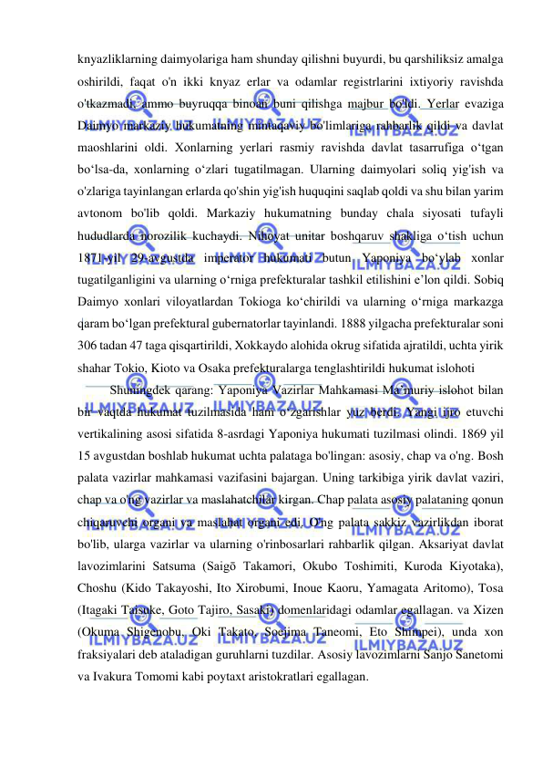  
 
knyazliklarning daimyolariga ham shunday qilishni buyurdi, bu qarshiliksiz amalga 
oshirildi, faqat o'n ikki knyaz erlar va odamlar registrlarini ixtiyoriy ravishda 
o'tkazmadi, ammo buyruqqa binoan buni qilishga majbur bo'ldi. Yerlar evaziga 
Daimyo markaziy hukumatning mintaqaviy bo'limlariga rahbarlik qildi va davlat 
maoshlarini oldi. Xonlarning yerlari rasmiy ravishda davlat tasarrufiga o‘tgan 
bo‘lsa-da, xonlarning o‘zlari tugatilmagan. Ularning daimyolari soliq yig'ish va 
o'zlariga tayinlangan erlarda qo'shin yig'ish huquqini saqlab qoldi va shu bilan yarim 
avtonom bo'lib qoldi. Markaziy hukumatning bunday chala siyosati tufayli 
hududlarda norozilik kuchaydi. Nihoyat unitar boshqaruv shakliga oʻtish uchun 
1871-yil 29-avgustda imperator hukumati butun Yaponiya boʻylab xonlar 
tugatilganligini va ularning oʻrniga prefekturalar tashkil etilishini eʼlon qildi. Sobiq 
Daimyo xonlari viloyatlardan Tokioga koʻchirildi va ularning oʻrniga markazga 
qaram boʻlgan prefektural gubernatorlar tayinlandi. 1888 yilgacha prefekturalar soni 
306 tadan 47 taga qisqartirildi, Xokkaydo alohida okrug sifatida ajratildi, uchta yirik 
shahar Tokio, Kioto va Osaka prefekturalarga tenglashtirildi hukumat islohoti 
Shuningdek qarang: Yaponiya Vazirlar Mahkamasi Maʼmuriy islohot bilan 
bir vaqtda hukumat tuzilmasida ham oʻzgarishlar yuz berdi. Yangi ijro etuvchi 
vertikalining asosi sifatida 8-asrdagi Yaponiya hukumati tuzilmasi olindi. 1869 yil 
15 avgustdan boshlab hukumat uchta palataga bo'lingan: asosiy, chap va o'ng. Bosh 
palata vazirlar mahkamasi vazifasini bajargan. Uning tarkibiga yirik davlat vaziri, 
chap va o'ng vazirlar va maslahatchilar kirgan. Chap palata asosiy palataning qonun 
chiqaruvchi organi va maslahat organi edi. O'ng palata sakkiz vazirlikdan iborat 
bo'lib, ularga vazirlar va ularning o'rinbosarlari rahbarlik qilgan. Aksariyat davlat 
lavozimlarini Satsuma (Saigō Takamori, Okubo Toshimiti, Kuroda Kiyotaka), 
Choshu (Kido Takayoshi, Ito Xirobumi, Inoue Kaoru, Yamagata Aritomo), Tosa 
(Itagaki Taisuke, Goto Tajiro, Sasaki) domenlaridagi odamlar egallagan. va Xizen 
(Okuma Shigenobu, Oki Takato, Soejima Taneomi, Eto Shimpei), unda xon 
fraksiyalari deb ataladigan guruhlarni tuzdilar. Asosiy lavozimlarni Sanjo Sanetomi 
va Ivakura Tomomi kabi poytaxt aristokratlari egallagan. 
 
