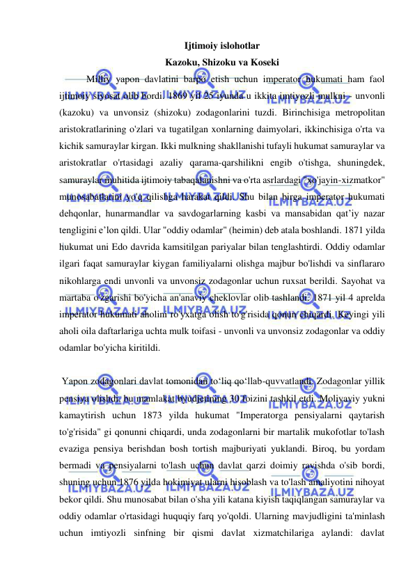  
 
Ijtimoiy islohotlar 
Kazoku, Shizoku va Koseki 
 Milliy yapon davlatini barpo etish uchun imperator hukumati ham faol 
ijtimoiy siyosat olib bordi. 1869 yil 25 iyunda u ikkita imtiyozli mulkni - unvonli 
(kazoku) va unvonsiz (shizoku) zodagonlarini tuzdi. Birinchisiga metropolitan 
aristokratlarining o'zlari va tugatilgan xonlarning daimyolari, ikkinchisiga o'rta va 
kichik samuraylar kirgan. Ikki mulkning shakllanishi tufayli hukumat samuraylar va 
aristokratlar o'rtasidagi azaliy qarama-qarshilikni engib o'tishga, shuningdek, 
samuraylar muhitida ijtimoiy tabaqalanishni va o'rta asrlardagi "xo'jayin-xizmatkor" 
munosabatlarini yo'q qilishga harakat qildi. Shu bilan birga imperator hukumati 
dehqonlar, hunarmandlar va savdogarlarning kasbi va mansabidan qat’iy nazar 
tengligini e’lon qildi. Ular "oddiy odamlar" (heimin) deb atala boshlandi. 1871 yilda 
hukumat uni Edo davrida kamsitilgan pariyalar bilan tenglashtirdi. Oddiy odamlar 
ilgari faqat samuraylar kiygan familiyalarni olishga majbur bo'lishdi va sinflararo 
nikohlarga endi unvonli va unvonsiz zodagonlar uchun ruxsat berildi. Sayohat va 
martaba o'zgarishi bo'yicha an'anaviy cheklovlar olib tashlandi. 1871 yil 4 aprelda 
imperator hukumati aholini ro'yxatga olish to'g'risida qonun chiqardi. Keyingi yili 
aholi oila daftarlariga uchta mulk toifasi - unvonli va unvonsiz zodagonlar va oddiy 
odamlar bo'yicha kiritildi. 
 
 Yapon zodagonlari davlat tomonidan toʻliq qoʻllab-quvvatlandi. Zodagonlar yillik 
pensiya olishdi, bu mamlakat byudjetining 30 foizini tashkil etdi. Moliyaviy yukni 
kamaytirish uchun 1873 yilda hukumat "Imperatorga pensiyalarni qaytarish 
to'g'risida" gi qonunni chiqardi, unda zodagonlarni bir martalik mukofotlar to'lash 
evaziga pensiya berishdan bosh tortish majburiyati yuklandi. Biroq, bu yordam 
bermadi va pensiyalarni to'lash uchun davlat qarzi doimiy ravishda o'sib bordi, 
shuning uchun 1876 yilda hokimiyat ularni hisoblash va to'lash amaliyotini nihoyat 
bekor qildi. Shu munosabat bilan o'sha yili katana kiyish taqiqlangan samuraylar va 
oddiy odamlar o'rtasidagi huquqiy farq yo'qoldi. Ularning mavjudligini ta'minlash 
uchun imtiyozli sinfning bir qismi davlat xizmatchilariga aylandi: davlat 
