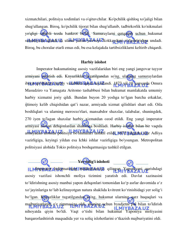  
 
xizmatchilari, politsiya xodimlari va o'qituvchilar. Ko'pchilik qishloq xo'jaligi bilan 
shug'ullangan. Biroq, ko'pchilik tijorat bilan shug'ullanib, tadbirkorlik ko'nikmalari 
yo'qligi sababli tezda bankrot bo'ldi. Samuraylarni qutqarish uchun hukumat 
subsidiyalar ajratdi va ularni yarim yovvoyi Xokkaydoni o'zlashtirishga undadi. 
Biroq, bu choralar etarli emas edi, bu esa kelajakda tartibsizliklarni keltirib chiqardi. 
 
Harbiy islohot 
 Imperator hukumatining asosiy vazifalaridan biri eng yangi jangovar tayyor 
armiyani yaratish edi. Knyazliklar tugatilgandan so'ng, ularning samuraylardan 
iborat qo'shinlari harbiy vazirlikka qayta tayinlandi. 1873 yil 10 yanvarda Omura 
Masudziro va Yamagata Aritomo tashabbusi bilan hukumat mamlakatda umumiy 
harbiy xizmatni joriy qildi. Bundan buyon 20 yoshga to‘lgan barcha erkaklar, 
ijtimoiy kelib chiqishidan qat’i nazar, armiyada xizmat qilishlari shart edi. Oila 
boshliqlari va ularning merosxo'rlari, mansabdor shaxslar, talabalar, shuningdek, 
270 iyen to'lagan shaxslar harbiy xizmatdan ozod etildi. Eng yangi imperator 
armiyasi asosan dehqonlardan shakllana boshladi. Harbiy islohot bilan bir vaqtda 
armiyadan alohida politsiya bo'linmalari tashkil etildi. 1872 yilgacha ular Adliya 
vazirligiga, keyingi yildan esa Ichki ishlar vazirligiga bo'ysungan. Metropolitan 
politsiyasi alohida Tokio politsiya boshqarmasiga tashkil etilgan. 
 
Yer solig'i islohoti 
Imperator hukumatining modernizatsiya qilingan Yaponiyani qurishdagi 
asosiy vazifasi ishonchli moliya tizimini yaratish edi. Davlat xazinasini 
toʻldirishning asosiy manbai yapon dehqonlari tomonidan koʻp asrlar davomida oʻz 
xoʻjayinlariga toʻlab kelinayotgan natura shaklida kvitrent koʻrinishidagi yer soligʻi 
boʻlgan. Knyazliklar tugatilgandan so'ng, hukumat ularning qarz huquqlari va 
majburiyatlarini o'z zimmasiga oldi, shuning uchun byudjetni pul bilan to'ldirish 
nihoyatda qiyin bo'ldi. Vaqt oʻtishi bilan hukumat Yaponiya moliyasini 
barqarorlashtirish maqsadida yer va soliq islohotlarini oʻtkazish majburiyatini oldi. 
