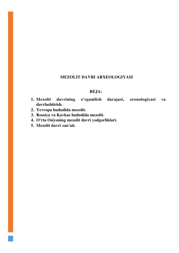  
 
 
 
 
 
 
 
MEZOLIT DAVRI ARXEOLOGIYASI 
 
REJA: 
1. Mezolit 
davrining 
o'rganilish 
darajasi, 
xronologiyasi 
va 
davrlashtirish. 
2. Yevropa hududida mezolit. 
3. Rossiya va Kavkaz hududida mezolit. 
4. O'rta Osiyoning mezolit davri yodgorliklari. 
5. Mezolit davri san'ati. 
 
 
 
 
 
 
 
 
 
 
 
 
 
 
