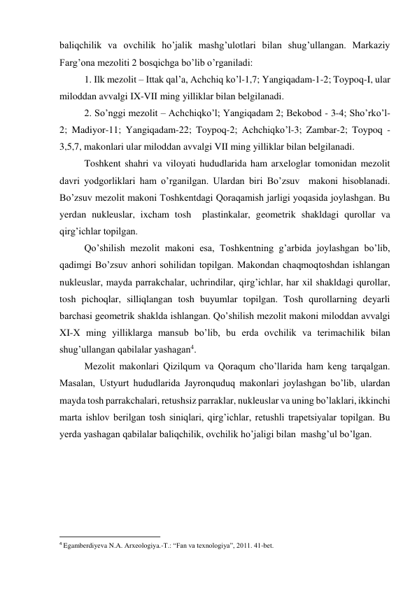 baliqchilik va ovchilik ho’jalik mashg’ulotlari bilan shug’ullangan. Markaziy 
Farg’ona mezoliti 2 bosqichga bo’lib o’rganiladi: 
1. Ilk mezolit – Ittak qal’a, Achchiq ko’l-1,7; Yangiqadam-1-2; Toypoq-I, ular 
miloddan avvalgi IX-VII ming yilliklar bilan belgilanadi. 
2. So’nggi mezolit – Achchiqko’l; Yangiqadam 2; Bekobod - 3-4; Sho’rko’l-
2; Madiyor-11; Yangiqadam-22; Toypoq-2; Achchiqko’l-3; Zambar-2; Toypoq - 
3,5,7, makonlari ular miloddan avvalgi VII ming yilliklar bilan belgilanadi. 
Toshkent shahri va viloyati hududlarida ham arxeloglar tomonidan mezolit 
davri yodgorliklari ham o’rganilgan. Ulardan biri Bo’zsuv  makoni hisoblanadi. 
Bo’zsuv mezolit makoni Toshkentdagi Qoraqamish jarligi yoqasida joylashgan. Bu 
yerdan nukleuslar, ixcham tosh  plastinkalar, geometrik shakldagi qurollar va 
qirg’ichlar topilgan. 
Qo’shilish mezolit makoni esa, Toshkentning g’arbida joylashgan bo’lib, 
qadimgi Bo’zsuv anhori sohilidan topilgan. Makondan chaqmoqtoshdan ishlangan 
nukleuslar, mayda parrakchalar, uchrindilar, qirg’ichlar, har xil shakldagi qurollar, 
tosh pichoqlar, silliqlangan tosh buyumlar topilgan. Tosh qurollarning deyarli 
barchasi geometrik shaklda ishlangan. Qo’shilish mezolit makoni miloddan avvalgi 
XI-X ming yilliklarga mansub bo’lib, bu erda ovchilik va terimachilik bilan 
shug’ullangan qabilalar yashagan4.  
Mezolit makonlari Qizilqum va Qoraqum cho’llarida ham keng tarqalgan.  
Masalan, Ustyurt hududlarida Jayronquduq makonlari joylashgan bo’lib, ulardan 
mayda tosh parrakchalari, retushsiz parraklar, nukleuslar va uning bo’laklari, ikkinchi 
marta ishlov berilgan tosh siniqlari, qirg’ichlar, retushli trapetsiyalar topilgan. Bu 
yerda yashagan qabilalar baliqchilik, ovchilik ho’jaligi bilan  mashg’ul bo’lgan. 
                                                           
4 Egamberdiyeva N.A. Arxeologiya.-T.: “Fan va texnologiya”, 2011. 41-bet. 
