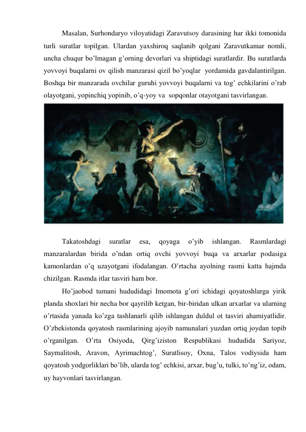 Masalan, Surhondaryo viloyatidagi Zaravutsoy darasining har ikki tomonida 
turli suratlar topilgan. Ulardan yaxshiroq saqlanib qolgani Zaravutkamar nomli, 
uncha chuqur bo’lmagan g’orning devorlari va shiptidagi suratlardir. Bu suratlarda 
yovvoyi buqalarni ov qilish manzarasi qizil bo’yoqlar  yordamida gavdalantirilgan. 
Boshqa bir manzarada ovchilar guruhi yovvoyi buqalarni va tog’ echkilarini o’rab 
olayotgani, yopinchiq yopinib, o’q-yoy va  sopqonlar otayotgani tasvirlangan. 
 
 
Takatoshdagi 
suratlar 
esa, 
qoyaga 
o’yib 
ishlangan. 
Rasmlardagi 
manzaralardan birida o’ndan ortiq ovchi yovvoyi buqa va arxarlar podasiga 
kamonlardan o’q uzayotgani ifodalangan. O’rtacha ayolning rasmi katta hajmda 
chizilgan. Rasmda itlar tasviri ham bor.  
Ho’jaobod tumani hududidagi Imomota g’ori ichidagi qoyatoshlarga yirik 
planda shoxlari bir necha bor qayrilib ketgan, bir-biridan ulkan arxarlar va ularning 
o’rtasida yanada ko’zga tashlanarli qilib ishlangan duldul ot tasviri ahamiyatlidir. 
O’zbekistonda qoyatosh rasmlarining ajoyib namunalari yuzdan ortiq joydan topib 
o’rganilgan. O’rta Osiyoda, Qirg’iziston Respublikasi hududida 
Sariyoz, 
Saymalitosh, Aravon, Ayrimachtog’, Suratlisoy, Oxna, Talos vodiysida ham 
qoyatosh yodgorliklari bo’lib, ularda tog’ echkisi, arxar, bug’u, tulki, to’ng’iz, odam, 
uy hayvonlari tasvirlangan.  
