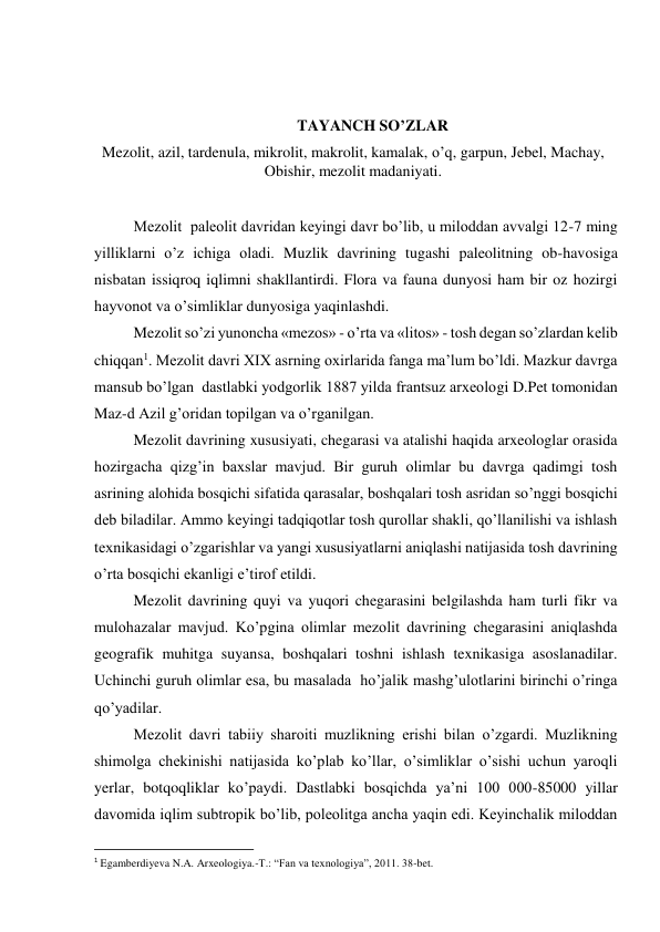  
 
TAYANCH SO’ZLAR 
Mezolit, azil, tardenula, mikrolit, makrolit, kamalak, o’q, garpun, Jebel, Machay, 
Obishir, mezolit madaniyati. 
 
Mezolit  paleolit davridan keyingi davr bo’lib, u miloddan avvalgi 12-7 ming 
yilliklarni o’z ichiga oladi. Muzlik davrining tugashi paleolitning ob-havosiga 
nisbatan issiqroq iqlimni shakllantirdi. Flora va fauna dunyosi ham bir oz hozirgi 
hayvonot va o’simliklar dunyosiga yaqinlashdi. 
Mezolit so’zi yunoncha «mezos» - o’rta va «litos» - tosh degan so’zlardan kelib 
chiqqan1. Mezolit davri XIX asrning oxirlarida fanga ma’lum bo’ldi. Mazkur davrga 
mansub bo’lgan  dastlabki yodgorlik 1887 yilda frantsuz arxeologi D.Pet tomonidan 
Maz-d Azil g’oridan topilgan va o’rganilgan. 
Mezolit davrining xususiyati, chegarasi va atalishi haqida arxeologlar orasida 
hozirgacha qizg’in baxslar mavjud. Bir guruh olimlar bu davrga qadimgi tosh 
asrining alohida bosqichi sifatida qarasalar, boshqalari tosh asridan so’nggi bosqichi 
deb biladilar. Ammo keyingi tadqiqotlar tosh qurollar shakli, qo’llanilishi va ishlash 
texnikasidagi o’zgarishlar va yangi xususiyatlarni aniqlashi natijasida tosh davrining 
o’rta bosqichi ekanligi e’tirof etildi. 
Mezolit davrining quyi va yuqori chegarasini belgilashda ham turli fikr va 
mulohazalar mavjud. Ko’pgina olimlar mezolit davrining chegarasini aniqlashda 
geografik muhitga suyansa, boshqalari toshni ishlash texnikasiga asoslanadilar. 
Uchinchi guruh olimlar esa, bu masalada  ho’jalik mashg’ulotlarini birinchi o’ringa 
qo’yadilar. 
Mezolit davri tabiiy sharoiti muzlikning erishi bilan o’zgardi. Muzlikning 
shimolga chekinishi natijasida ko’plab ko’llar, o’simliklar o’sishi uchun yaroqli 
yerlar, botqoqliklar ko’paydi. Dastlabki bosqichda ya’ni 100 000-85000 yillar 
davomida iqlim subtropik bo’lib, poleolitga ancha yaqin edi. Keyinchalik miloddan 
                                                           
1 Egamberdiyeva N.A. Arxeologiya.-T.: “Fan va texnologiya”, 2011. 38-bet. 
