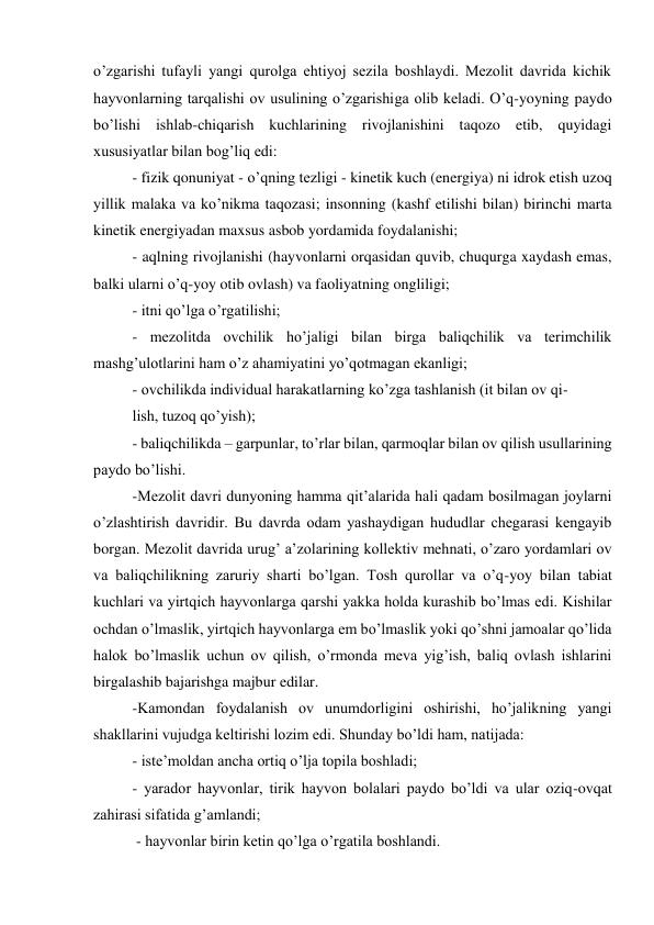 o’zgarishi tufayli yangi qurolga ehtiyoj sezila boshlaydi. Mezolit davrida kichik 
hayvonlarning tarqalishi ov usulining o’zgarishiga olib keladi. O’q-yoyning paydo 
bo’lishi ishlab-chiqarish kuchlarining rivojlanishini taqozo etib, quyidagi 
xususiyatlar bilan bog’liq edi: 
- fizik qonuniyat - o’qning tezligi - kinetik kuch (energiya) ni idrok etish uzoq 
yillik malaka va ko’nikma taqozasi; insonning (kashf etilishi bilan) birinchi marta 
kinetik energiyadan maxsus asbob yordamida foydalanishi; 
- aqlning rivojlanishi (hayvonlarni orqasidan quvib, chuqurga xaydash emas, 
balki ularni o’q-yoy otib ovlash) va faoliyatning ongliligi; 
- itni qo’lga o’rgatilishi; 
- mezolitda ovchilik ho’jaligi bilan birga baliqchilik va terimchilik 
mashg’ulotlarini ham o’z ahamiyatini yo’qotmagan ekanligi; 
- ovchilikda individual harakatlarning ko’zga tashlanish (it bilan ov qi- 
lish, tuzoq qo’yish); 
- baliqchilikda – garpunlar, to’rlar bilan, qarmoqlar bilan ov qilish usullarining 
paydo bo’lishi. 
-Mezolit davri dunyoning hamma qit’alarida hali qadam bosilmagan joylarni 
o’zlashtirish davridir. Bu davrda odam yashaydigan hududlar chegarasi kengayib 
borgan. Mezolit davrida urug’ a’zolarining kollektiv mehnati, o’zaro yordamlari ov 
va baliqchilikning zaruriy sharti bo’lgan. Tosh qurollar va o’q-yoy bilan tabiat 
kuchlari va yirtqich hayvonlarga qarshi yakka holda kurashib bo’lmas edi. Kishilar 
ochdan o’lmaslik, yirtqich hayvonlarga em bo’lmaslik yoki qo’shni jamoalar qo’lida 
halok bo’lmaslik uchun ov qilish, o’rmonda meva yig’ish, baliq ovlash ishlarini 
birgalashib bajarishga majbur edilar. 
-Kamondan foydalanish ov unumdorligini oshirishi, ho’jalikning yangi 
shakllarini vujudga keltirishi lozim edi. Shunday bo’ldi ham, natijada: 
- iste’moldan ancha ortiq o’lja topila boshladi; 
- yarador hayvonlar, tirik hayvon bolalari paydo bo’ldi va ular oziq-ovqat 
zahirasi sifatida g’amlandi; 
 - hayvonlar birin ketin qo’lga o’rgatila boshlandi. 
