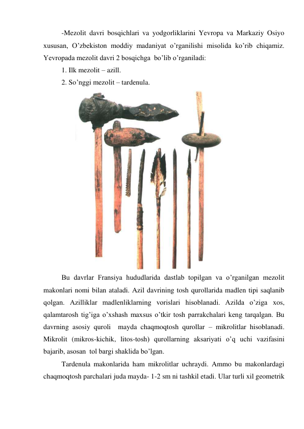 -Mezolit davri bosqichlari va yodgorliklarini Yevropa va Markaziy Osiyo 
xususan, O’zbekiston moddiy madaniyat o’rganilishi misolida ko’rib chiqamiz. 
Yevropada mezolit davri 2 bosqichga  bo’lib o’rganiladi: 
1. Ilk mezolit – azill. 
2. So’nggi mezolit – tardenula. 
 
Bu davrlar Fransiya hududlarida dastlab topilgan va o’rganilgan mezolit 
makonlari nomi bilan ataladi. Azil davrining tosh qurollarida madlen tipi saqlanib 
qolgan. Azilliklar madlenliklarning vorislari hisoblanadi. Azilda o’ziga xos, 
qalamtarosh tig’iga o’xshash maxsus o’tkir tosh parrakchalari keng tarqalgan. Bu 
davrning asosiy quroli  mayda chaqmoqtosh qurollar – mikrolitlar hisoblanadi. 
Mikrolit (mikros-kichik, litos-tosh) qurollarning aksariyati o’q uchi vazifasini 
bajarib, asosan  tol bargi shaklida bo’lgan. 
Tardenula makonlarida ham mikrolitlar uchraydi. Ammo bu makonlardagi 
chaqmoqtosh parchalari juda mayda- 1-2 sm ni tashkil etadi. Ular turli xil geometrik 
