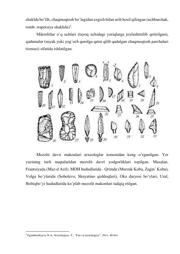 shaklda bo’lib, chaqmoqtosh bo’lagidan ezgich bilan urib hosil qilingan (uchburchak, 
romb, trapetsiya shaklida)2. 
Mikrolitlar o’q uchlari (tayoq uchidagi yoriqlarga joylashtirilib qotirilgan), 
qadamalar (suyak yoki yog’och qurolga qator qilib qadalgan chaqmoqtosh parchalari 
tizmasi) sifatida ishlatilgan. 
 
 
 
Mezolit davri makonlari arxeologlar tomonidan keng o’rganilgan. Yer 
yuzining turli nuqtalaridan mezolit davri yodgorliklari topilgan. Masalan, 
Frantsiyada (Maz-d Azil), MDH hududlarida - Qrimda (Murzak Koba, Zagin’ Koba), 
Volga bo’ylarida (Sobolevo, Sknyatino qishloqlari), Oka daryosi bo’ylari, Ural, 
Boltiqbo’yi hududlarida ko’plab mezolit makonlari tadqiq etilgan. 
                                                           
2 Egamberdiyeva N.A. Arxeologiya.-T.: “Fan va texnologiya”, 2011. 40-bet. 
