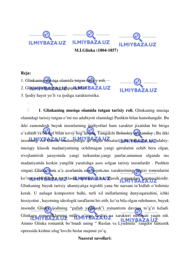  
 
 
 
 
 
M.I.Glinka (1804-1857) 
 
 
Reja: 
1. Glinkaning musiqa olamida tutgan tarixiy roli. 
2. Glinka ijodiyotining tadqiqotchilari. 
3. Ijodiy hayot yo’li va ijodiga xarakteristika. 
 
 1. Glinkaning musiqa olamida tutgan tarixiy roli. Glinkaning musiqa 
olamidagi tarixiy tutgan o’rni rus adabiyoti olamidagi Pushkin bilan hamohangdir. Bu 
ikki zamondosh buyuk insonlarning ijodiyotlari ham xarakter jixatidan bir biriga 
o’xshash va bir biri bilan uzviy bog’langan. Tanqidchi Belinskiy aytganiday ; Bu ikki 
insonning rus klassik madaniyatiga qo’shgan hissalari juda katta,ular rus adabiy-
musiqiy klassik madaniyatining ochilmagan yangi qirralarini ochib bera olgan, 
rivojlantirish jarayonida yangi turkumlar,yangi janrlar,umuman olganda rus 
madaniyatida keskin yangilik yaratishga asos solgan tarixiy insonlardir . Pushkin 
singari Glinka xam o’z asarlarida rus hayoti,rus xarakterining negizi tomonlarini 
ko’rsata oldi.Glinka rus klassik operasi va rus klassik romanslari yaratuvchisidir. 
Glinkaning buyuk tarixiy ahamiyatiga tegishli yana bir narsani ta’kidlab o’tishimiz 
kerak. U nafaqat kompozitor balki, turli xil millatlarning dunyoqarashini, ichki 
hissiyotini , hayotning ideologik taraflarini his etib, ko’ra bila olgan ruhshunos, buyuk 
insondir. Glinka ijodining “gullab yashnash”i romantizm davriga to’g’ri keladi. 
Glinkaga romantiklarning milliy o’ziga xosligi va xarakteri mohiyati yaqin edi. 
Ammo Glinka romantik bo’lmadi uning “ Ruslan va Lyudmila” rangdor fantastik 
operasida kishini ulug’lovchi hislar majmui yo’q. 
Nazorat savollari: 
