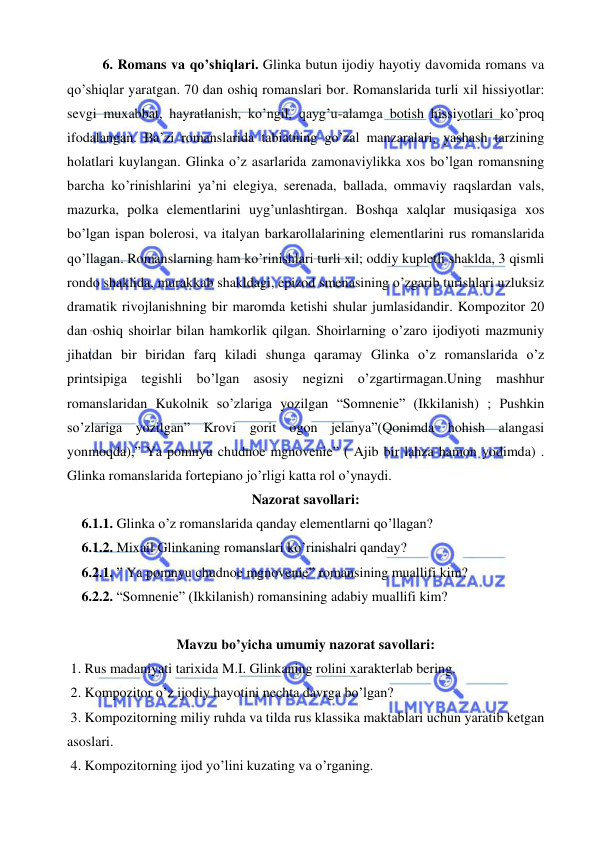  
 
6. Romans va qo’shiqlari. Glinka butun ijodiy hayotiy davomida romans va 
qo’shiqlar yaratgan. 70 dan oshiq romanslari bor. Romanslarida turli xil hissiyotlar: 
sevgi muxabbat, hayratlanish, ko’ngil, qayg’u-alamga botish hissiyotlari ko’proq 
ifodalangan. Ba’zi romanslarida tabiatning go’zal manzaralari, yashash tarzining 
holatlari kuylangan. Glinka o’z asarlarida zamonaviylikka xos bo’lgan romansning 
barcha ko’rinishlarini ya’ni elegiya, serenada, ballada, ommaviy raqslardan vals, 
mazurka, polka elementlarini uyg’unlashtirgan. Boshqa xalqlar musiqasiga xos 
bo’lgan ispan bolerosi, va italyan barkarollalarining elementlarini rus romanslarida 
qo’llagan. Romanslarning ham ko’rinishlari turli xil; oddiy kupletli shaklda, 3 qismli 
rondo shaklida, murakkab shakldagi, epizod smenasining o’zgarib turishlari uzluksiz 
dramatik rivojlanishning bir maromda ketishi shular jumlasidandir. Kompozitor 20 
dan oshiq shoirlar bilan hamkorlik qilgan. Shoirlarning o’zaro ijodiyoti mazmuniy 
jihatdan bir biridan farq kiladi shunga qaramay Glinka o’z romanslarida o’z 
printsipiga tegishli bo’lgan asosiy negizni o’zgartirmagan.Uning mashhur 
romanslaridan Kukolnik so’zlariga yozilgan “Somnenie” (Ikkilanish) ; Pushkin 
so’zlariga yozilgan” Krovi gorit ogon jelanya”(Qonimda hohish alangasi 
yonmoqda),” Ya pomnyu chudnoe mgnovenie” ( Ajib bir lahza hamon yodimda) . 
Glinka romanslarida fortepiano jo’rligi katta rol o’ynaydi. 
Nazorat savollari: 
6.1.1. Glinka o’z romanslarida qanday elementlarni qo’llagan? 
6.1.2. Mixail Glinkaning romanslari ko’rinishalri qanday? 
6.2.1. ” Ya pomnyu chudnoe mgnovenie” romansining muallifi kim? 
6.2.2. “Somnenie” (Ikkilanish) romansining adabiy muallifi kim? 
 
Mavzu bo’yicha umumiy nazorat savollari: 
 1. Rus madaniyati tarixida M.I. Glinkaning rolini xarakterlab bering. 
 2. Kompozitor o’z ijodiy hayotini nechta davrga bo’lgan? 
 3. Kompozitorning miliy ruhda va tilda rus klassika maktablari uchun yaratib ketgan 
asoslari. 
 4. Kompozitorning ijod yo’lini kuzating va o’rganing. 
