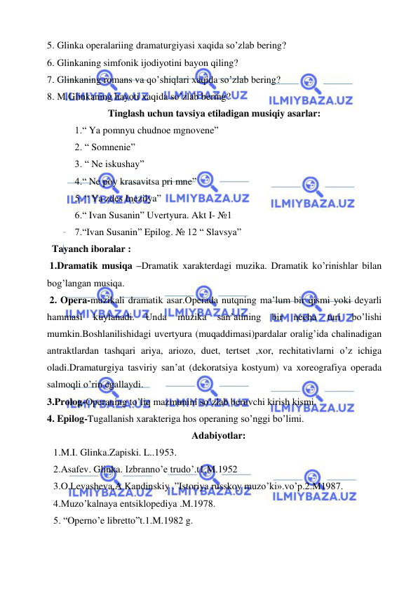  
 
5. Glinka operalariing dramaturgiyasi xaqida so’zlab bering? 
6. Glinkaning simfonik ijodiyotini bayon qiling? 
7. Glinkaning romans va qo’shiqlari xaqida so’zlab bering? 
8. M.Glinkaning hayoti xaqida so’zlab bering? 
Tinglash uchun tavsiya etiladigan musiqiy asarlar: 
 1.“ Ya pomnyu chudnoe mgnovene” 
 2. “ Somnenie” 
 3. “ Ne iskushay” 
 4.“ Ne poy krasavitsa pri mne” 
 5. “ Ya zdes Inezilya” 
 6.“ Ivan Susanin” Uvertyura. Akt I- №1 
 7.“Ivan Susanin” Epilog. № 12 “ Slavsya” 
  Tayanch iboralar : 
 1.Dramatik musiqa –Dramatik xarakterdagi muzika. Dramatik ko’rinishlar bilan 
bog’langan musiqa. 
 2. Opera-muzikali dramatik asar.Operada nutqning ma’lum bir qismi yoki deyarli 
hammasi 
kuylanadi. 
Unda 
muzika 
san’atining 
bir 
necha 
turi 
bo’lishi 
mumkin.Boshlanilishidagi uvertyura (muqaddimasi)pardalar oralig’ida chalinadigan 
antraktlardan tashqari ariya, ariozo, duet, tertset ,xor, rechitativlarni o’z ichiga 
oladi.Dramaturgiya tasviriy san’at (dekoratsiya kostyum) va xoreografiya operada 
salmoqli o’rin egallaydi. 
3.Prolog-Operaning to’liq mazmunini so’zlab beruvchi kirish kismi. 
4. Epilog-Tugallanish xarakteriga hos operaning so’nggi bo’limi. 
 Adabiyotlar: 
1.M.I. Glinka.Zapiski. L..1953. 
2.Asafev. Glinka. Izbranno’e trudo’.t1.M.1952 
3.O.Levasheva,A Kandinskiy .”Istoriya russkoy muzo’ki».vo’p.2.M1987. 
4.Muzo’kalnaya entsiklopediya .M.1978. 
5. “Operno’e libretto”t.1.M.1982 g. 
