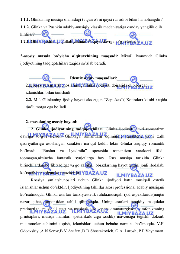  
 
1.1.1. Glinkaning musiqa olamidagi tutgan o’rni qaysi rus adibi bilan hamohangdir? 
1.1.2. Glinka va Pushkin adabiy-musiqiy klassik madaniyatiga qanday yangilik olib 
kirdilar? 
1.2.1. Glinka ijodining “gullab yashnash”i qaysi davrga to’g’ri keladi? 
 
2-asosiy masala bo’yicha o’qituvchining maqsadi: Mixail Ivanovich Glinka 
ijodiyotining tadqiqotchilari xaqida so’zlab beradi. 
 
Identiv o’quv maqsadlari: 
2.1. Rossiya san’atshunoslarining Glinka ijodiyoti doirasida olib borgan 
izlanishlari bilan tanishadi.  
2.2. M.I. Glinkaning ijodiy hayoti aks etgan “Zapiskax”( Xotiralar) kitobi xaqida 
ma’lumotga ega bo’ladi. 
 
2- masalaning asosiy bayoni:   
2. Glinka ijodiyotining tadqiqotchilari. Glinka ijodiyoti davri romantizm 
davriga to’g’ri keladi. Glinkaga romantizm oqimining xarakteri, ya’ni xalk 
qadriyatlariga asoslangan xarakteri ma’qul keldi, lekin Glinka xaqiqiy romantik 
bo’lmadi. 
“Ruslan 
va 
Lyudmila” 
operasida 
romantizm 
xarakteri 
ifoda 
topmagan,aksincha fantastik syujetlarga boy. Rus musiqa tarixida Glinka 
birinchilardan bo’lib xaqiqat va go’zallikni, obrazlarning hayot tarzini jonli ifodalab, 
ko’rsatib bera olgan kompozitordir. 
Rossiya san’atshunoslari uchun Glinka ijodiyoti katta musiqali estetik 
izlanishlar uchun ob’ektdir. Ijodiyotining tahlillar asosi professional adabiy musiqani 
ko’rsatmoqda. Glinka asarlari tarixiy,estetik ruhda,musiqali ijod aspektlarida(nuqtai 
nazar, jihat, tomon)idan tahlil qilinmoqda. Uning asarlari tanqidiy maqolalar 
predmetiga ,musiqali teatr va musiqali ijro, opera dramaturgiyasi, simfonizmning 
printsiplari, musiqa matnlari spetsifika(o’ziga xoslik) mavzusiga tegishli dolzarb 
muammolar echimini topish, izlanishlari uchun bebaho namuna bo’lmoqda. V.F. 
Odoevskiy ,A.N Serov,B.V Asafev ,D.D Shostakovich, G A. Larosh, P.P Veynmarn, 
