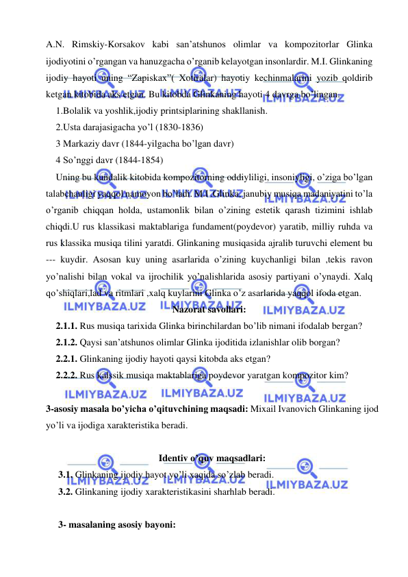  
 
A.N. Rimskiy-Korsakov kabi san’atshunos olimlar va kompozitorlar Glinka 
ijodiyotini o’rgangan va hanuzgacha o’rganib kelayotgan insonlardir. M.I. Glinkaning 
ijodiy hayoti uning “Zapiskax”( Xotiralar) hayotiy kechinmalarini yozib qoldirib 
ketgan kitobida aks etgan. Bu kitobda Glinkaning hayoti 4 davrga bo’lingan. 
1.Bolalik va yoshlik,ijodiy printsiplarining shakllanish. 
2.Usta darajasigacha yo’l (1830-1836) 
3 Markaziy davr (1844-yilgacha bo’lgan davr) 
4 So’nggi davr (1844-1854) 
Uning bu kundalik kitobida kompozitorning oddiyliligi, insoniyligi, o’ziga bo’lgan 
talabchanligi yaqqol namoyon bo’ladi. M.I .Glinka, janubiy musiqa madaniyatini to’la 
o’rganib chiqqan holda, ustamonlik bilan o’zining estetik qarash tizimini ishlab 
chiqdi.U rus klassikasi maktablariga fundament(poydevor) yaratib, milliy ruhda va 
rus klassika musiqa tilini yaratdi. Glinkaning musiqasida ajralib turuvchi element bu 
--- kuydir. Asosan kuy uning asarlarida o’zining kuychanligi bilan ,tekis ravon 
yo’nalishi bilan vokal va ijrochilik yo’nalishlarida asosiy partiyani o’ynaydi. Xalq 
qo’shiqlari,lad va ritmlari ,xalq kuylarini Glinka o’z asarlarida yaqqol ifoda etgan.  
Nazorat savollari: 
2.1.1. Rus musiqa tarixida Glinka birinchilardan bo’lib nimani ifodalab bergan? 
2.1.2. Qaysi san’atshunos olimlar Glinka ijoditida izlanishlar olib borgan? 
2.2.1. Glinkaning ijodiy hayoti qaysi kitobda aks etgan? 
2.2.2. Rus kalssik musiqa maktablariga poydevor yaratgan kompozitor kim? 
 
3-asosiy masala bo’yicha o’qituvchining maqsadi: Mixail Ivanovich Glinkaning ijod 
yo’li va ijodiga xarakteristika beradi. 
 
Identiv o’quv maqsadlari: 
3.1. Glinkaning ijodiy hayot yo’li xaqida so’zlab beradi. 
3.2. Glinkaning ijodiy xarakteristikasini sharhlab beradi. 
 
3- masalaning asosiy bayoni:   
