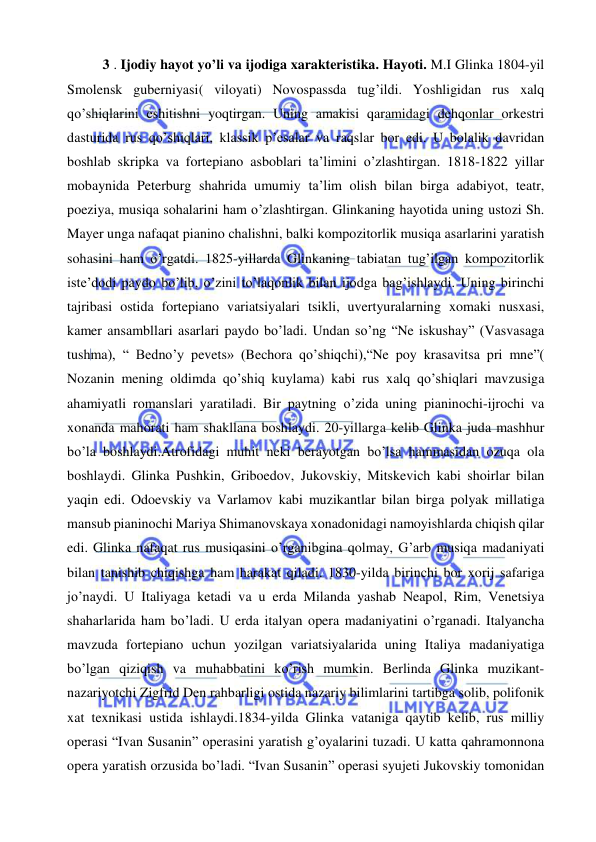  
 
3 . Ijodiy hayot yo’li va ijodiga xarakteristika. Hayoti. M.I Glinka 1804-yil 
Smolensk guberniyasi( viloyati) Novospassda tug’ildi. Yoshligidan rus xalq 
qo’shiqlarini eshitishni yoqtirgan. Uning amakisi qaramidagi dehqonlar orkestri 
dasturida rus qo’shiqlari, klassik p’esalar va raqslar bor edi. U bolalik davridan 
boshlab skripka va fortepiano asboblari ta’limini o’zlashtirgan. 1818-1822 yillar 
mobaynida Peterburg shahrida umumiy ta’lim olish bilan birga adabiyot, teatr, 
poeziya, musiqa sohalarini ham o’zlashtirgan. Glinkaning hayotida uning ustozi Sh. 
Mayer unga nafaqat pianino chalishni, balki kompozitorlik musiqa asarlarini yaratish 
sohasini ham o’rgatdi. 1825-yillarda Glinkaning tabiatan tug’ilgan kompozitorlik 
iste’dodi paydo bo’lib, o’zini to’laqonlik bilan ijodga bag’ishlaydi. Uning birinchi 
tajribasi ostida fortepiano variatsiyalari tsikli, uvertyuralarning xomaki nusxasi, 
kamer ansambllari asarlari paydo bo’ladi. Undan so’ng “Ne iskushay” (Vasvasaga 
tushma), “ Bedno’y pevets» (Bechora qo’shiqchi),“Ne poy krasavitsa pri mne”( 
Nozanin mening oldimda qo’shiq kuylama) kabi rus xalq qo’shiqlari mavzusiga 
ahamiyatli romanslari yaratiladi. Bir paytning o’zida uning pianinochi-ijrochi va 
xonanda mahorati ham shakllana boshlaydi. 20-yillarga kelib Glinka juda mashhur 
bo’la boshlaydi.Atrofidagi muhit neki berayotgan bo’lsa hammasidan ozuqa ola 
boshlaydi. Glinka Pushkin, Griboedov, Jukovskiy, Mitskevich kabi shoirlar bilan 
yaqin edi. Odoevskiy va Varlamov kabi muzikantlar bilan birga polyak millatiga 
mansub pianinochi Mariya Shimanovskaya xonadonidagi namoyishlarda chiqish qilar 
edi. Glinka nafaqat rus musiqasini o’rganibgina qolmay, G’arb musiqa madaniyati 
bilan tanishib chiqishga ham harakat qiladi. 1830-yilda birinchi bor xorij safariga 
jo’naydi. U Italiyaga ketadi va u erda Milanda yashab Neapol, Rim, Venetsiya 
shaharlarida ham bo’ladi. U erda italyan opera madaniyatini o’rganadi. Italyancha 
mavzuda fortepiano uchun yozilgan variatsiyalarida uning Italiya madaniyatiga 
bo’lgan qiziqish va muhabbatini ko’rish mumkin. Berlinda Glinka muzikant-
nazariyotchi Zigfrid Den rahbarligi ostida nazariy bilimlarini tartibga solib, polifonik 
xat texnikasi ustida ishlaydi.1834-yilda Glinka vataniga qaytib kelib, rus milliy 
operasi “Ivan Susanin” operasini yaratish g’oyalarini tuzadi. U katta qahramonnona 
opera yaratish orzusida bo’ladi. “Ivan Susanin” operasi syujeti Jukovskiy tomonidan 
