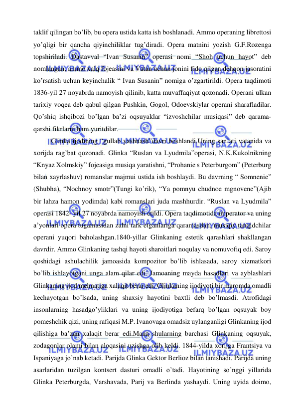  
 
taklif qilingan bo’lib, bu opera ustida katta ish boshlanadi. Ammo operaning librettosi 
yo’qligi bir qancha qiyinchiliklar tug’diradi. Opera matnini yozish G.F.Rozenga 
topshiriladi. Dastavval “Ivan Susanin” operasi nomi “Shoh uchun hayot” deb 
nomlangan, ammo xalq fojeasini va Vatan uchun jonini fido qilgan dehqon jasoratini 
ko’rsatish uchun keyinchalik “ Ivan Susanin” nomiga o’zgartirildi. Opera taqdimoti 
1836-yil 27 noyabrda namoyish qilinib, katta muvaffaqiyat qozonadi. Operani ulkan 
tarixiy voqea deb qabul qilgan Pushkin, Gogol, Odoevskiylar operani sharafladilar. 
Qo’shiq ishqibozi bo’lgan ba’zi oqsuyaklar “izvoshchilar musiqasi” deb qarama-
qarshi fikrlarni ham yuritdilar. 
Glinka ijodining “gullab yashnash”davri boshlandi.Uning san’ati vatanida va 
xorijda rag’bat qozonadi. Glinka “Ruslan va Lyudmila”operasi, N.K.Kukolnikning 
“Knyaz Xolmskiy” fojeasiga musiqa yaratishni, “Prohanie s Peterburgom” (Peterburg 
bilan xayrlashuv) romanslar majmui ustida ish boshlaydi. Bu davrning “ Somnenie” 
(Shubha), “Nochnoy smotr”(Tungi ko’rik), “Ya pomnyu chudnoe mgnovene”(Ajib 
bir lahza hamon yodimda) kabi romanslari juda mashhurdir. “Ruslan va Lyudmila” 
operasi 1842- yil 27 noyabrda namoyish etildi. Opera taqdimotida imperator va uning 
a’yonlari opera tugamasidan zalni tark etganlariga qaramasdan, musiqiy tanqidchilar 
operani yuqori baholashgan.1840-yillar Glinkaning estetik qarashlari shakllangan 
davrdir. Ammo Glinkaning tashqi hayoti sharoitlari noqulay va nomuvofiq edi. Saroy 
qoshidagi ashulachilik jamoasida kompozitor bo’lib ishlasada, saroy xizmatkori 
bo’lib ishlayotgani unga alam qilar edi. Jamoaning mayda hasadlari va ayblashlari 
Glinkaning ijod mehnatiga xalaqit berar edi. Glinkaning ijodiyoti bir maromda omadli 
kechayotgan bo’lsada, uning shaxsiy hayotini baxtli deb bo’lmasdi. Atrofidagi 
insonlarning hasadgo’yliklari va uning ijodiyotiga befarq bo’lgan oqsuyak boy 
pomeshchik qizi, uning rafiqasi M.P. Ivanovaga omadsiz uylanganligi Glinkaning ijod 
qilishiga ba’zan xalaqit berar edi.Mana shularning barchasi Glinkaning oqsuyak, 
zodagonlar olami bilan aloqasini uzishga olib keldi. 1844-yilda xorijga Frantsiya va 
Ispaniyaga jo’nab ketadi. Parijda Glinka Gektor Berlioz bilan tanishadi. Parijda uning 
asarlaridan tuzilgan kontsert dasturi omadli o’tadi. Hayotining so’nggi yillarida 
Glinka Peterburgda, Varshavada, Parij va Berlinda yashaydi. Uning uyida doimo, 
