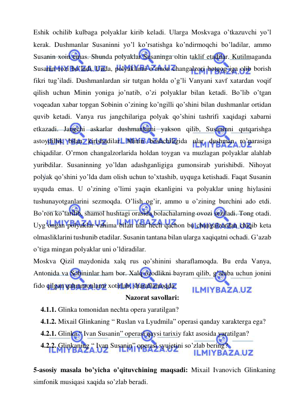  
 
Eshik ochilib kulbaga polyaklar kirib keladi. Ularga Moskvaga o’tkazuvchi yo’l 
kerak. Dushmanlar Susaninni yo’l ko’rsatishga ko’ndirmoqchi bo’ladilar, ammo 
Susanin xoin emas. Shunda polyaklar Susaninga oltin taklif etadilar. Kutilmaganda 
Susanin rozi bo’ladi. Unda, polyaklarni o’rmon changalzori botqog’iga olib borish 
fikri tug’iladi. Dushmanlardan sir tutgan holda o’g’li Vanyani xavf xatardan voqif 
qilish uchun Minin yoniga jo’natib, o’zi polyaklar bilan ketadi. Bo’lib o’tgan 
voqeadan xabar topgan Sobinin o’zining ko’ngilli qo’shini bilan dushmanlar ortidan 
quvib ketadi. Vanya rus jangchilariga polyak qo’shini tashrifi xaqidagi xabarni 
etkazadi. Jangchi askarlar dushmanlarni yakson qilib, Susaninni qutqarishga 
astoydillik bilan kirishadilar. Minin boshchiligida ular dushman ro’parasiga 
chiqadilar. O’rmon changalzorlarida holdan toygan va muzlagan polyaklar alahlab 
yuribdilar. Susaninning yo’ldan adashganligiga gumonsirab yurishibdi. Nihoyat 
polyak qo’shini yo’lda dam olish uchun to’xtashib, uyquga ketishadi. Faqat Susanin 
uyquda emas. U o’zining o’limi yaqin ekanligini va polyaklar uning hiylasini 
tushunayotganlarini sezmoqda. O’lish og’ir, ammo u o’zining burchini ado etdi. 
Bo’ron ko’tarilib, shamol hushtagi orasida bolachalarning ovozi seziladi. Tong otadi. 
Uyg’ongan polyaklar vahima bilan ular hech qachon bu changalzordan chiqib keta 
olmasliklarini tushunib etadilar. Susanin tantana bilan ularga xaqiqatni ochadi. G’azab 
o’tiga mingan polyaklar uni o’ldiradilar.  
Moskva Qizil maydonida xalq rus qo’shinini sharaflamoqda. Bu erda Vanya, 
Antonida va Sobininlar ham bor. Xalq ozodlikni bayram qilib, g’alaba uchun jonini 
fido qilgan qahramonlarni xotirlab, sharaflamoqda. 
Nazorat savollari: 
4.1.1. Glinka tomonidan nechta opera yaratilgan? 
4.1.2. Mixail Glinkaning “ Ruslan va Lyudmila” operasi qanday xarakterga ega?  
4.2.1. Glinka “ Ivan Susanin” operasi qaysi tarixiy fakt asosida yaratilgan? 
4.2.2. Glinkaning “ Ivan Susanin” operasi syujetini so’zlab bering? 
 
5-asosiy masala bo’yicha o’qituvchining maqsadi: Mixail Ivanovich Glinkaning 
simfonik musiqasi xaqida so’zlab beradi. 
