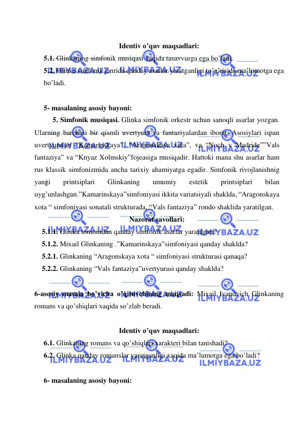  
 
 
Identiv o’quv maqsadlari: 
5.1. Glinkaning simfonik musiqasi xaqida tasavvurga ega bo’ladi. 
5.2. Glinka simfonik janrida qanday asarlar yaratganligi to’g’risida ma’lumotga ega 
bo’ladi. 
 
5- masalaning asosiy bayoni:   
5. Simfonik musiqasi. Glinka simfonik orkestr uchun sanoqli asarlar yozgan. 
Ularning barchasi bir qismli uvertyura va fantaziyalardan iborat. Asosiylari ispan 
uvertyuralari “Kamarinskaya”, “Aragonskaya xota”, va “Noch v Madride””Vals 
fantaziya” va “Knyaz Xolmskiy”fojeasiga musiqadir. Hattoki mana shu asarlar ham 
rus klassik simfonizmida ancha tarixiy ahamiyatga egadir. Simfonik rivojlanishnig 
yangi 
printsiplari 
Glinkaning 
umumiy 
estetik 
printsiplari 
bilan 
uyg’unlashgan.”Kamarinskaya”simfoniyasi ikkita variatsiyali shaklda, “Aragonskaya 
xota “ simfoniyasi sonatali strukturada, “Vals fantaziya” rondo shaklida yaratilgan. 
Nazorat savollari: 
5.1.1. Glinka tomonidan qanday simfonik asarlar yaratilgan? 
5.1.2. Mixail Glinkaning .”Kamarinskaya”simfoniyasi qanday shaklda? 
5.2.1. Glinkaning “Aragonskaya xota “ simfoniyasi strukturasi qanaqa? 
5.2.2. Glinkaning “Vals fantaziya”uvertyurasi qanday shaklda? 
 
6-asosiy masala bo’yicha o’qituvchining maqsadi: Mixail Ivanovich Glinkaning 
romans va qo’shiqlari xaqida so’zlab beradi. 
 
Identiv o’quv maqsadlari: 
6.1. Glinkaning romans va qo’shiqlari xarakteri bilan tanishadi? 
6.2. Glinka qanday romanslar yaratganligi xaqida ma’lumotga ega bo’ladi? 
 
6- masalaning asosiy bayoni:   
 
