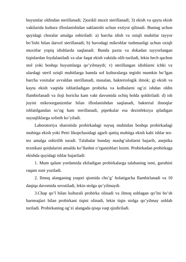 buyumlar oldindan sterillanadi; 2)ozikli muxit sterillanadi; 3) ekish va qayta ekish
vaktlarida kultura ifloslanishidan saklanishi uchun extiyot qilinadi. Buning uchun
quyidagi choralar amalga oshiriladi: a) barcha idish va oziqli muhitlar tayyor
bo’lishi bilan darxol sterillanadi; b) havodagi mikroblar tushmasligi uchun oziqli
muxitlar  yopiq  idishlarda  saqlanadi.  Bunda  paxta  va  dokadan  tayyorlangan
tiqinlardan foydalaniladi va ular faqat ekish vaktida olib turiladi, lekin hech qachon
stol  yoki  boshqa  buyumlarga  qo’yilmaydi;  v)  sterillangan  idishlarni  ichki  va
ulardagi steril oziqli muhitlarga hamda sof kulturalarga tegishi mumkin bo’lgan
barcha vositalar avvaldan sterillanadi, masalan, bakteriologik ilmok; g) ekish va
kayta  ekish  vaqtida  ishlatiladigan  probirka  va  kolbalarni  og’zi  ishdan  oldin
flambirlanadi va iloji boricha kam vakt davomida ochiq holda qoldiriladi: d) ish
joyini  mikroorganizmlar  bilan  ifloslanishdan  saqlanadi,  bakterial  ilmoqlar
ishlatilgandan  so’ng  ham  sterillanadi,  pipetkalar  esa  dezinfeksiya  qiladigan
suyuqliklarga solinib ko’yiladi.
Laboratoriya sharoitida probirkadagi  suyuq muhitdan boshqa probirkadagi
muhitga ekish yoki Petri likopchasidagi agarli qattiq muhitga ekish kabi ishlar tez-
tez amalga oshirilib turadi. Talabalar bunday mashg’ulotlarni bajarib, aseptika
texnikasi qoidalarini amalda ko’llashni o’rganishlari lozim. Probirkadan probirkaga
ekishda quyidagi ishlar bajariladi:
1. Mum qalam yordamida ekiladigan probirkalarga talabaning ismi, guruhini
raqam soni yoziladi.
2. Ilmoq alanganing yuqori qismida cho’g’ holatigacha flambirlanadi va 10
daqiqa davomida sovutiladi, lekin stolga qo’yilmaydi.
3.Chap qo’l bilan kulturali probirka olinadi va ilmoq ushlagan qo’lni bo’sh
barmoqlari bilan probirkani tiqini olinadi, lekin tiqin stolga qo’yilmay ushlab
turiladi. Probirkaning og’zi alangada qisqa vaqt qizdiriladi.
