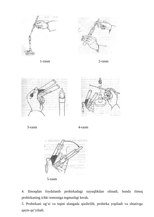                       
1-rasm
    2-rasm
              
      3-rasm
            4-rasm
                         
                            5-rasm
4.  Ilmoqdan  foydalanib  probirkadagi  suyuqlikdan  olinadi,  bunda  ilmoq
probirkaning ichki tomoniga tegmasligi kerak.
5. Probirkani og’zi va tiqini alangada qizdirilib, probirka yopiladi va shtativga
qayta qo’yiladi.
