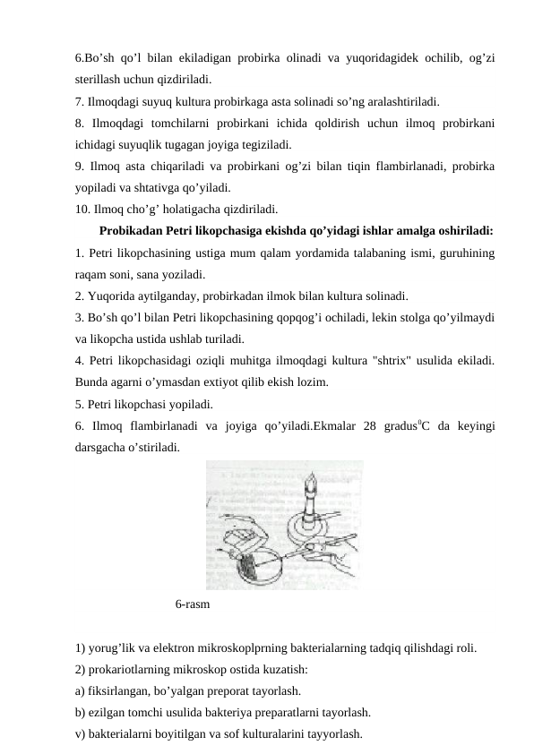 6.Bo’sh qo’l bilan ekiladigan probirka olinadi va yuqoridagidek ochilib, og’zi
sterillash uchun qizdiriladi.
7. Ilmoqdagi suyuq kultura probirkaga asta solinadi so’ng aralashtiriladi.
8.  Ilmoqdagi  tomchilarni  probirkani  ichida  qoldirish  uchun  ilmoq  probirkani
ichidagi suyuqlik tugagan joyiga tegiziladi.
9. Ilmoq asta chiqariladi va probirkani og’zi bilan tiqin flambirlanadi, probirka
yopiladi va shtativga qo’yiladi.
10. Ilmoq cho’g’ holatigacha qizdiriladi.
Probikadan Petri likopchasiga ekishda qo’yidagi ishlar amalga oshiriladi:
1. Petri likopchasining ustiga mum qalam yordamida talabaning ismi, guruhining
raqam soni, sana yoziladi. 
2. Yuqorida aytilganday, probirkadan ilmok bilan kultura solinadi.
3. Bo’sh qo’l bilan Petri likopchasining qopqog’i ochiladi, lekin stolga qo’yilmaydi
va likopcha ustida ushlab turiladi.
4. Petri likopchasidagi oziqli muhitga ilmoqdagi kultura "shtrix" usulida ekiladi.
Bunda agarni o’ymasdan extiyot qilib ekish lozim.
5. Petri likopchasi yopiladi.
6.  Ilmoq  flambirlanadi  va  joyiga  qo’yiladi.Ekmalar  28  gradus0C  da  keyingi
darsgacha o’stiriladi.
                                6-rasm
1) yorug’lik va elektron mikroskoplprning bakterialarning tadqiq qilishdagi roli. 
2) prokariotlarning mikroskop ostida kuzatish: 
a) fiksirlangan, bo’yalgan preporat tayorlash. 
b) ezilgan tomchi usulida bakteriya preparatlarni tayorlash. 
v) bakterialarni boyitilgan va sof kulturalarini tayyorlash.
