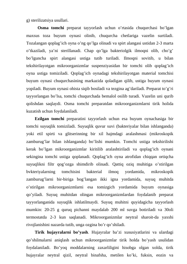 g) sterilizatsiya usullari.   
Osma  tomchi preparat  tayyorlash  uchun  o’rtasida  chuqurchasi  bo’lgan
maxsus  toza  buyum  oynasi  olinib,  chuqurcha  chetlariga  vazelin  surtiladi.
Tozalangan qoplag’ich oyna o’ng qo’lga olinadi va spirt alangasi ustidan 2-3 marta
o’tkaziladi,  ya’ni  sterillanadi.  Chap  qo’lga  bakteriolgik  ilmoqni  olib,  cho’g’
bo’lguncha  spirt  alangasi  ustiga  tutib  turiladi.  Ilmoqni  sovitib,  u  bilan
tekshirilayotgan  mikroorganizmlar  suspenziyasidan  bir  tomchi  olib  qoplag’ich
oyna ustiga tomiziladi. Qoplag’ich oynadagi tekshirilayotgan material tomchisi
buyum oynasi chuqurchasining markazida qoladigan qilib, ustiga buyum oynasi
yopiladi. Buyum oynasi ohista siqib bosiladi va tezgina ag’dariladi. Preparat to’g’ri
tayyorlangan bo’lsa, tomchi chuqurchada bemalol osilib turadi. Vazelin uni qurib
qolishdan  saqlaydi.  Osma  tomchi  preparatdan  mikroorganizmlarni  tirik  holida
kuzatish uchun foydalaniladi.
Ezilgan tomchi  preparatini  tayyorlash uchun esa buyum  oynachasiga bir
tomchi suyuqlik tomiziladi. Suyuqlik quvur suvi (bakteriyalar bilan ishlanganda)
yoki  etil  spirti  va  glitserinning  bir  xil  hajmdagi  aralashmasi  (mikroskopik
zamburug’lar  bilan  ishlanganda)  bo’lishi  mumkin.  Tomchi  ustiga  tekshirilishi
kerak  bo’lgan  mikroorganizmlar  kiritilib  aralashtiriladi  va  qoplag’ich  oynani
sekingina tomchi ustiga qoplanadi. Qoplag’ich oyna atrofidan chiqqan ortiqcha
suyuqlikni  filtr  qog’ozga  shimdirib  olinadi.  Qattiq  oziq  muhitiga  o’stirilgan
bvkteriyalarning  tomchisini  bakterial  ilmoq  yordamida,  mikroskopik
zamburug’larni  bir-biriga  bog’langan  ikki  igna  yordamida,  suyuq  muhitda
o’stirilgan  mikroorganizmlarni  esa  tomizgich  yordamida  buyum  oynasiga
qo’yiladi.  Suyuq  muhitdan  olingan  mikroorganizmlardan  foydalanib  preparat
tayyorlanganida  suyuqlik  ishlatilmaydi.  Suyuq  muhitni  quyidagicha  tayyorlash
mumkin: 20-25 g quruq pichanni maydalab 200 ml suvga botiriladi va 30oli
termostatda  2-3  kun  saqlanadi.  Mikroorganizmlar  neytral  sharoit-da  yaxshi
rivojlanishini nazarda tutib, unga ozgina bo’r qo’shiladi. 
Tirik  hujayralarni  bo’yash.  Hujayralar  ba’zi  xususiyatlarini  va  ulardagi
qo’shilmalarni  aniqlash  uchun  mikroorganizmlar  tirik  holda  bo’yash  usulidan
foydalaniladi.  Bo’yoq  moddalarning  zaxarliligini  hisobga  olgan  xolda,  tirik
hujayralar  neytral  qizil,  neytral  binafsha,  metilen  ko’ki,  fuksin,  eozin  va
