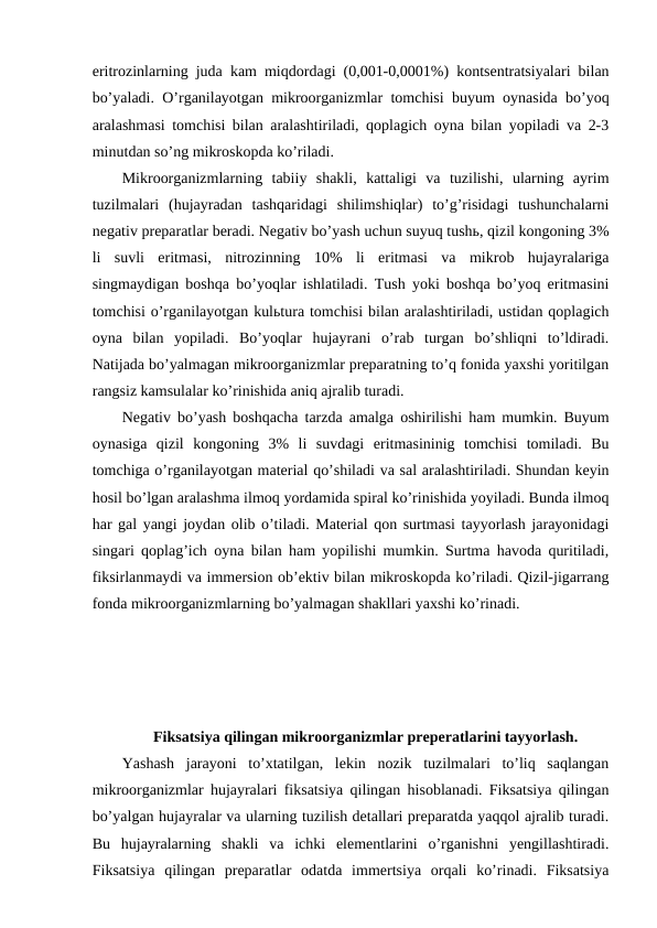 eritrozinlarning juda kam miqdordagi (0,001-0,0001%) kontsentratsiyalari bilan
bo’yaladi. O’rganilayotgan mikroorganizmlar tomchisi buyum oynasida bo’yoq
aralashmasi tomchisi bilan aralashtiriladi, qoplagich oyna bilan yopiladi va 2-3
minutdan so’ng mikroskopda ko’riladi.
Mikroorganizmlarning  tabiiy  shakli,  kattaligi  va  tuzilishi,  ularning  ayrim
tuzilmalari  (hujayradan  tashqaridagi  shilimshiqlar)  to’g’risidagi  tushunchalarni
negativ preparatlar beradi. Negativ bo’yash uchun suyuq tushь, qizil kongoning 3%
li  suvli  eritmasi,  nitrozinning  10%  li  eritmasi  va  mikrob  hujayralariga
singmaydigan boshqa bo’yoqlar ishlatiladi. Tush yoki boshqa bo’yoq eritmasini
tomchisi o’rganilayotgan kulьtura tomchisi bilan aralashtiriladi, ustidan qoplagich
oyna  bilan  yopiladi.  Bo’yoqlar  hujayrani  o’rab  turgan  bo’shliqni  to’ldiradi.
Natijada bo’yalmagan mikroorganizmlar preparatning to’q fonida yaxshi yoritilgan
rangsiz kamsulalar ko’rinishida aniq ajralib turadi.
Negativ bo’yash boshqacha tarzda amalga oshirilishi ham mumkin. Buyum
oynasiga  qizil  kongoning  3%  li  suvdagi  eritmasininig  tomchisi  tomiladi.  Bu
tomchiga o’rganilayotgan material qo’shiladi va sal aralashtiriladi. Shundan keyin
hosil bo’lgan aralashma ilmoq yordamida spiral ko’rinishida yoyiladi. Bunda ilmoq
har gal yangi joydan olib o’tiladi. Material qon surtmasi tayyorlash jarayonidagi
singari qoplag’ich oyna bilan ham yopilishi mumkin. Surtma havoda quritiladi,
fiksirlanmaydi va immersion ob’ektiv bilan mikroskopda ko’riladi. Qizil-jigarrang
fonda mikroorganizmlarning bo’yalmagan shakllari yaxshi ko’rinadi.
Fiksatsiya qilingan mikroorganizmlar preperatlarini tayyorlash.
Yashash  jarayoni  to’xtatilgan,  lekin  nozik  tuzilmalari  to’liq  saqlangan
mikroorganizmlar hujayralari fiksatsiya qilingan hisoblanadi. Fiksatsiya qilingan
bo’yalgan hujayralar va ularning tuzilish detallari preparatda yaqqol ajralib turadi.
Bu  hujayralarning  shakli  va  ichki  elementlarini  o’rganishni  yengillashtiradi.
Fiksatsiya  qilingan  preparatlar  odatda  immertsiya  orqali  ko’rinadi.  Fiksatsiya
