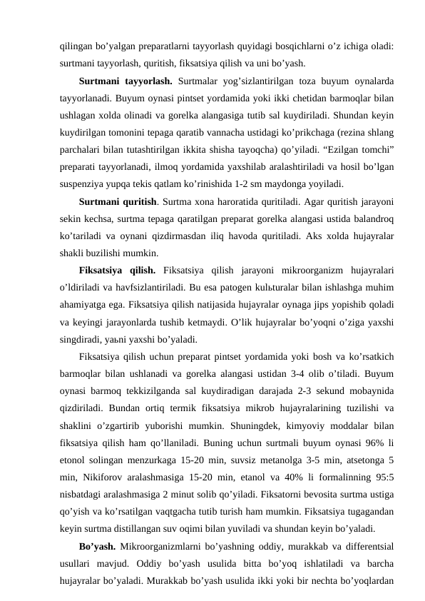 qilingan bo’yalgan preparatlarni tayyorlash quyidagi bosqichlarni o’z ichiga oladi:
surtmani tayyorlash, quritish, fiksatsiya qilish va uni bo’yash.
Surtmani  tayyorlash.  Surtmalar  yog’sizlantirilgan  toza  buyum  oynalarda
tayyorlanadi. Buyum oynasi pintset yordamida yoki ikki chetidan barmoqlar bilan
ushlagan xolda olinadi va gorelka alangasiga tutib sal kuydiriladi. Shundan keyin
kuydirilgan tomonini tepaga qaratib vannacha ustidagi ko’prikchaga (rezina shlang
parchalari bilan tutashtirilgan ikkita shisha tayoqcha) qo’yiladi. “Ezilgan tomchi”
preparati tayyorlanadi, ilmoq yordamida yaxshilab aralashtiriladi va hosil bo’lgan
suspenziya yupqa tekis qatlam ko’rinishida 1-2 sm maydonga yoyiladi.
Surtmani quritish. Surtma xona haroratida quritiladi. Agar quritish jarayoni
sekin kechsa, surtma tepaga qaratilgan preparat gorelka alangasi ustida balandroq
ko’tariladi va oynani qizdirmasdan iliq havoda quritiladi. Aks xolda hujayralar
shakli buzilishi mumkin.
Fiksatsiya  qilish.  Fiksatsiya  qilish  jarayoni  mikroorganizm hujayralari
o’ldiriladi va havfsizlantiriladi. Bu esa patogen kulьturalar bilan ishlashga muhim
ahamiyatga ega. Fiksatsiya qilish natijasida hujayralar oynaga jips yopishib qoladi
va keyingi jarayonlarda tushib ketmaydi. O’lik hujayralar bo’yoqni o’ziga yaxshi
singdiradi, yaьni yaxshi bo’yaladi.
Fiksatsiya qilish uchun preparat pintset yordamida yoki bosh va ko’rsatkich
barmoqlar bilan ushlanadi va gorelka alangasi ustidan 3-4 olib o’tiladi. Buyum
oynasi barmoq tekkizilganda sal kuydiradigan darajada 2-3 sekund mobaynida
qizdiriladi.  Bundan  ortiq  termik  fiksatsiya  mikrob  hujayralarining  tuzilishi  va
shaklini  o’zgartirib  yuborishi  mumkin.  Shuningdek,  kimyoviy  moddalar  bilan
fiksatsiya qilish ham qo’llaniladi. Buning uchun surtmali buyum oynasi 96% li
etonol solingan menzurkaga 15-20 min, suvsiz metanolga 3-5 min, atsetonga 5
min, Nikiforov aralashmasiga 15-20 min, etanol va 40% li formalinning 95:5
nisbatdagi aralashmasiga 2 minut solib qo’yiladi. Fiksatorni bevosita surtma ustiga
qo’yish va ko’rsatilgan vaqtgacha tutib turish ham mumkin. Fiksatsiya tugagandan
keyin surtma distillangan suv oqimi bilan yuviladi va shundan keyin bo’yaladi.
Bo’yash.  Mikroorganizmlarni bo’yashning oddiy, murakkab va differentsial
usullari  mavjud.  Oddiy  bo’yash  usulida  bitta  bo’yoq  ishlatiladi  va  barcha
hujayralar bo’yaladi. Murakkab bo’yash usulida ikki yoki bir nechta bo’yoqlardan
